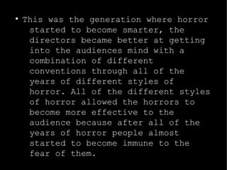 ● This was the generation where horror 
started to become smarter, the 
directors became better at getting 
into the audiences mind with a 
combination of different 
conventions through all of the 
years of different styles of 
horror. All of the different styles 
of horror allowed the horrors to 
become more effective to the 
audience because after all of the 
years of horror people almost 
started to become immune to the 
fear of them. 
 