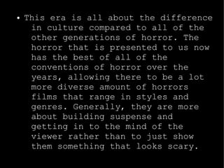 ● This era is all about the difference 
in culture compared to all of the 
other generations of horror. The 
horror that is presented to us now 
has the best of all of the 
conventions of horror over the 
years, allowing there to be a lot 
more diverse amount of horrors 
films that range in styles and 
genres. Generally, they are more 
about building suspense and 
getting in to the mind of the 
viewer rather than to just show 
them something that looks scary. 
 
