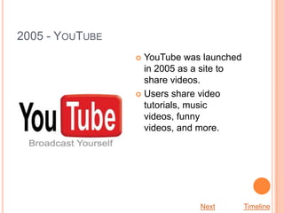 2005 - YOUTUBE
                  YouTube was launched
                   in 2005 as a site to
                   share videos.
                  Users share video
                   tutorials, music
                   videos, funny
                   videos, and more.




                              Next        Timeline
 