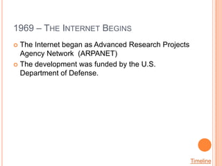 1969 – THE INTERNET BEGINS
 The Internet began as Advanced Research Projects
  Agency Network (ARPANET)
 The development was funded by the U.S.
  Department of Defense.




                                                     Timeline
 