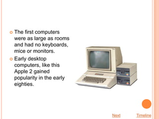  The first computers
  were as large as rooms
  and had no keyboards,
  mice or monitors.
 Early desktop
  computers, like this
  Apple 2 gained
  popularity in the early
  eighties.




                            Next   Timeline
 