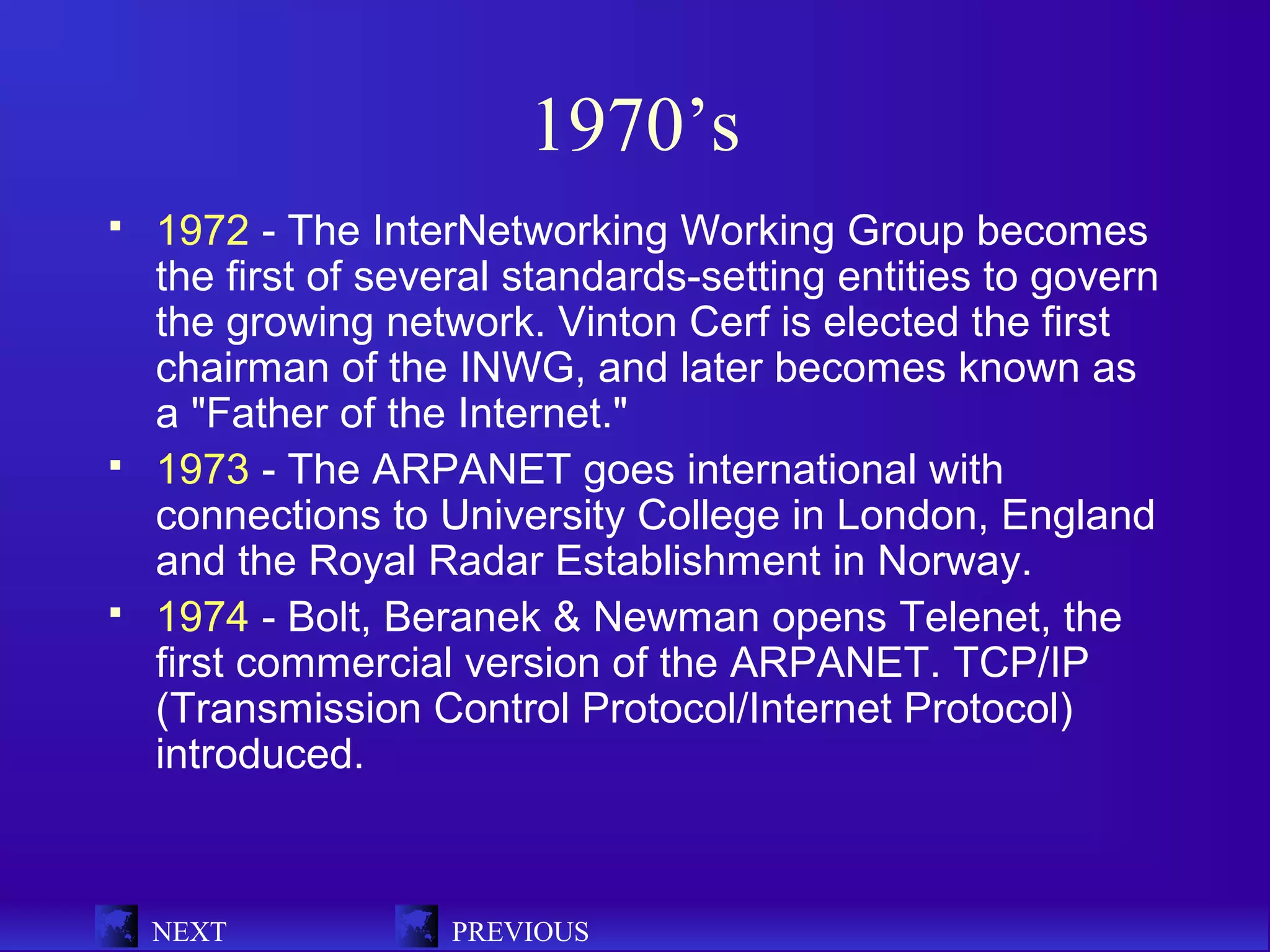 1970’s
   1972 - The InterNetworking Working Group becomes
    the first of several standards-setting entities to govern
    the growing network. Vinton Cerf is elected the first
    chairman of the INWG, and later becomes known as
    a "Father of the Internet."
   1973 - The ARPANET goes international with
    connections to University College in London, England
    and the Royal Radar Establishment in Norway.
   1974 - Bolt, Beranek & Newman opens Telenet, the
    first commercial version of the ARPANET. TCP/IP
    (Transmission Control Protocol/Internet Protocol)
    introduced.



    NEXT            PREVIOUS
 