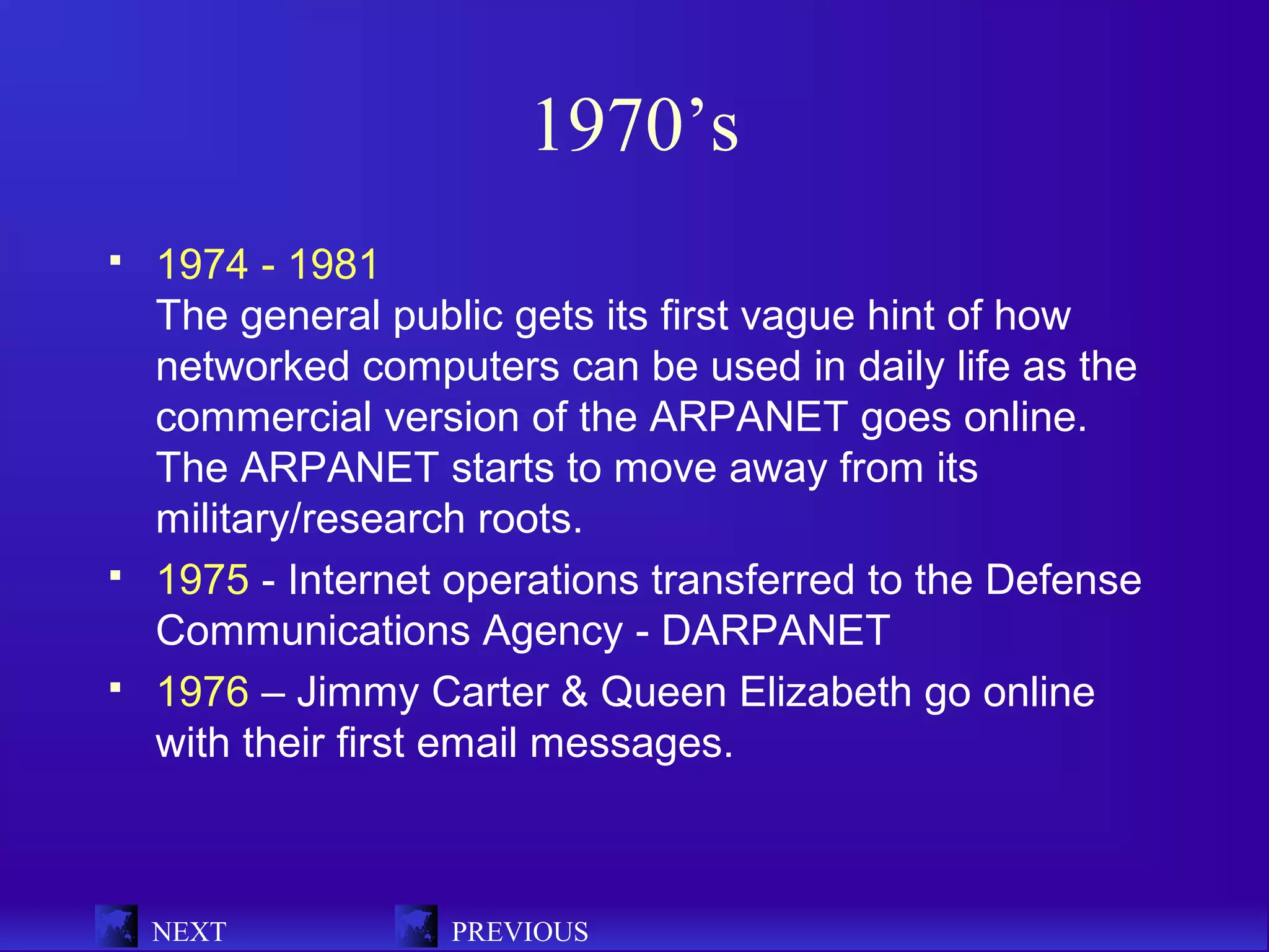 1970’s
   1974 - 1981
    The general public gets its first vague hint of how
    networked computers can be used in daily life as the
    commercial version of the ARPANET goes online.
    The ARPANET starts to move away from its
    military/research roots.
   1975 - Internet operations transferred to the Defense
    Communications Agency - DARPANET
   1976 – Jimmy Carter & Queen Elizabeth go online
    with their first email messages.



    NEXT           PREVIOUS
 