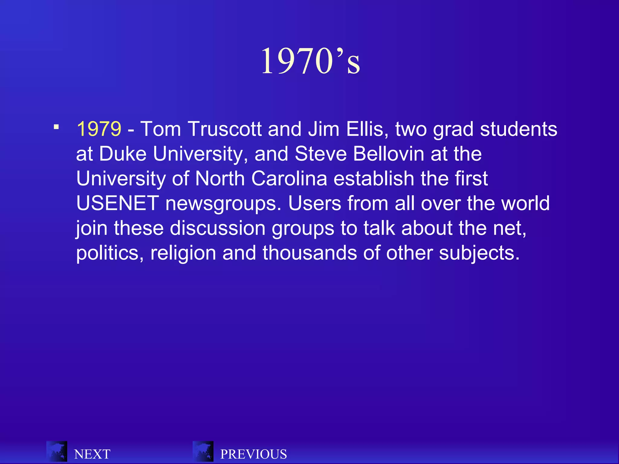 1970’s
   1979 - Tom Truscott and Jim Ellis, two grad students
    at Duke University, and Steve Bellovin at the
    University of North Carolina establish the first
    USENET newsgroups. Users from all over the world
    join these discussion groups to talk about the net,
    politics, religion and thousands of other subjects.




    NEXT           PREVIOUS
 