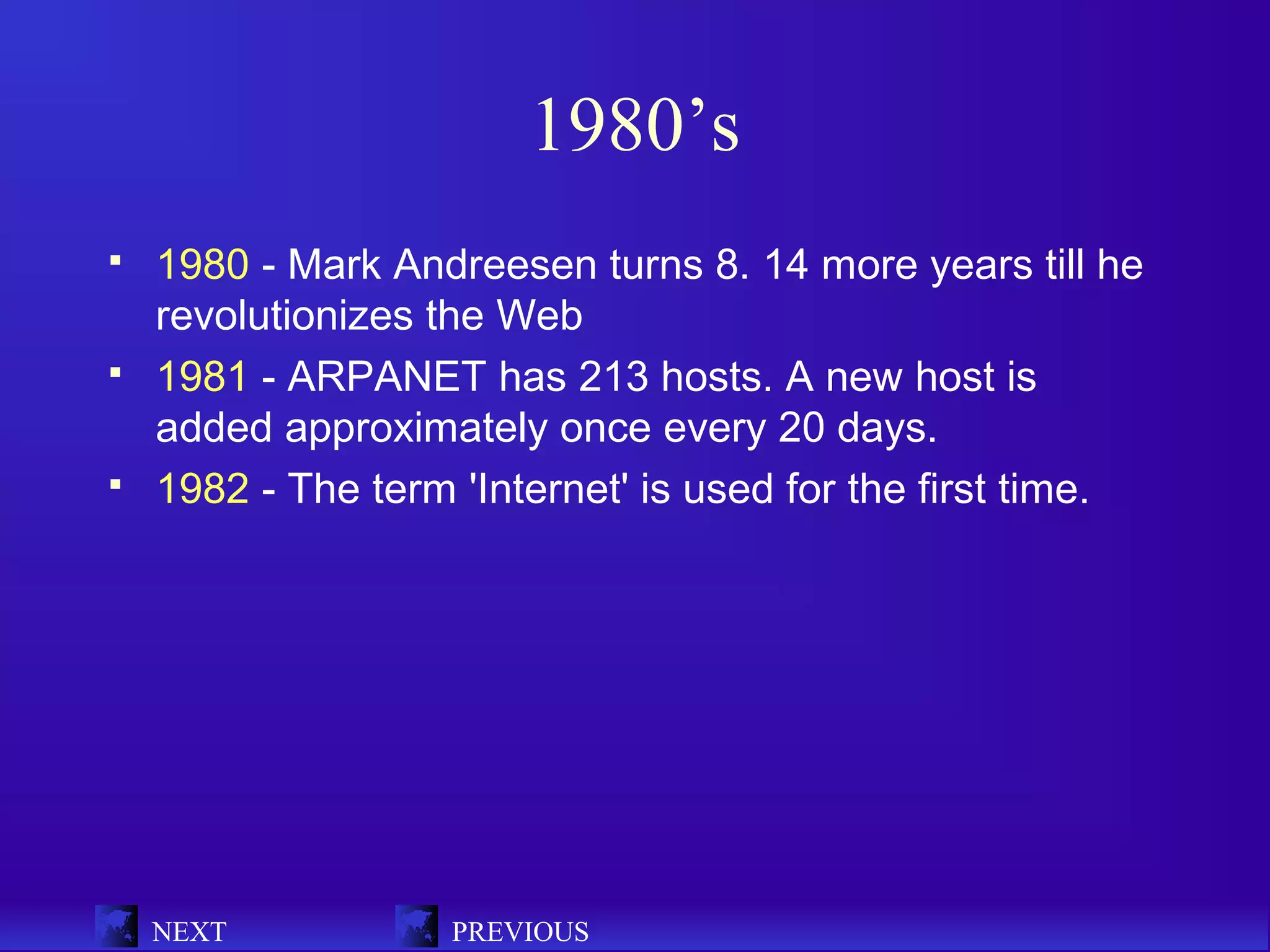 1980’s
   1980 - Mark Andreesen turns 8. 14 more years till he
    revolutionizes the Web
   1981 - ARPANET has 213 hosts. A new host is
    added approximately once every 20 days.
   1982 - The term 'Internet' is used for the first time.




    NEXT            PREVIOUS
 