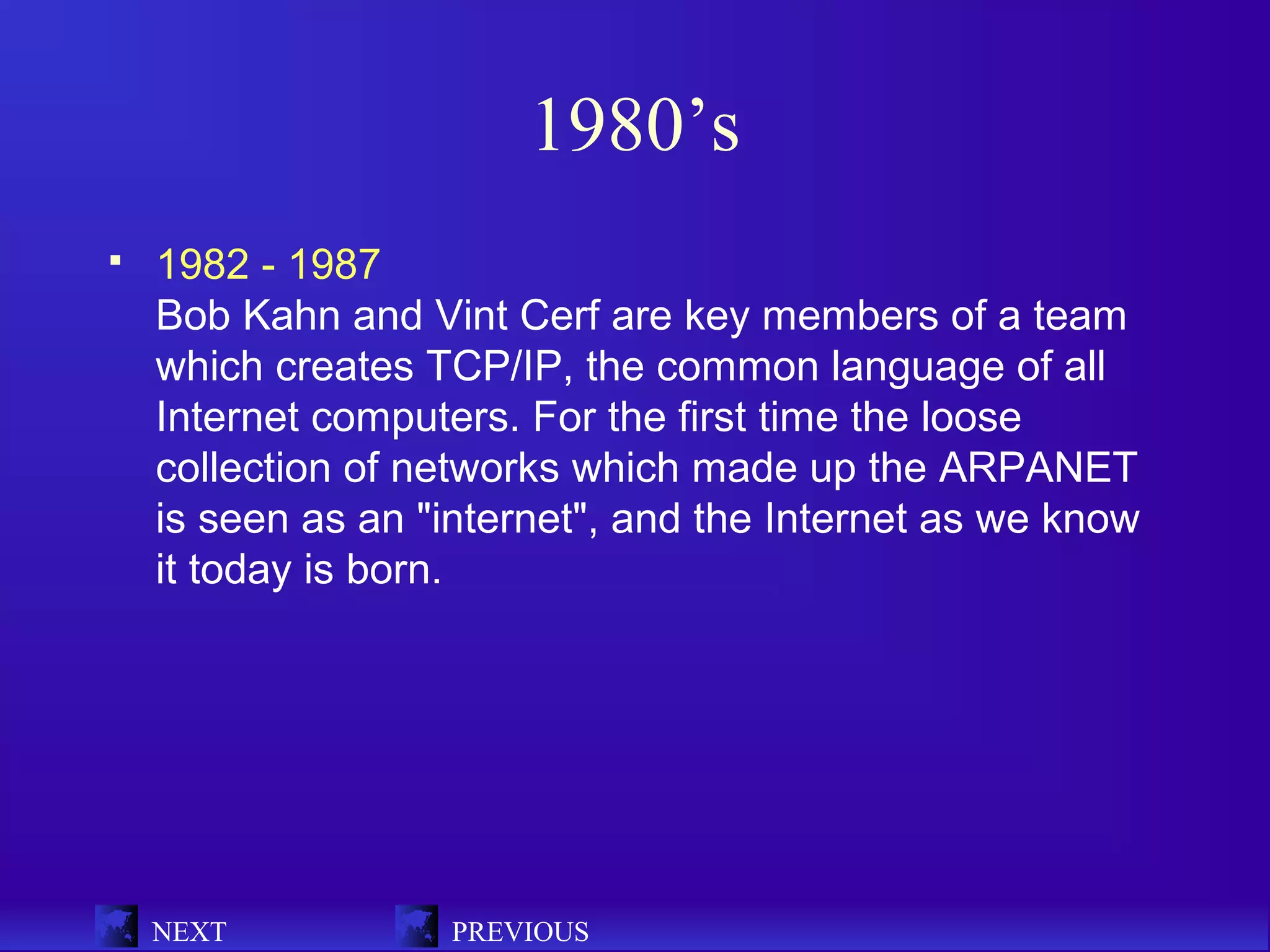 1980’s
   1982 - 1987
    Bob Kahn and Vint Cerf are key members of a team
    which creates TCP/IP, the common language of all
    Internet computers. For the first time the loose
    collection of networks which made up the ARPANET
    is seen as an "internet", and the Internet as we know
    it today is born.




    NEXT           PREVIOUS
 