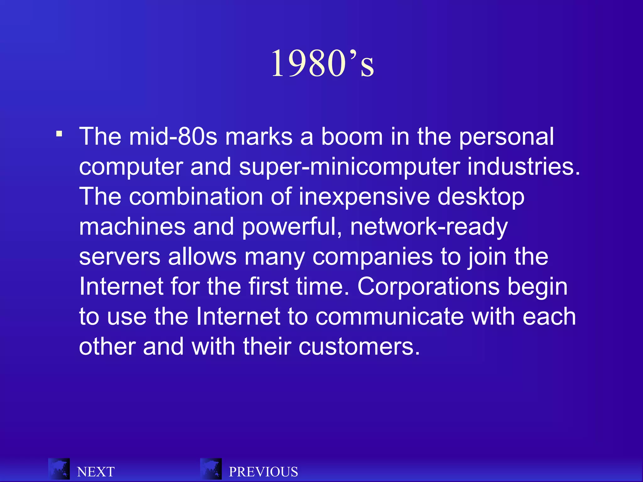 1980’s
   The mid-80s marks a boom in the personal
    computer and super-minicomputer industries.
    The combination of inexpensive desktop
    machines and powerful, network-ready
    servers allows many companies to join the
    Internet for the first time. Corporations begin
    to use the Internet to communicate with each
    other and with their customers.



    NEXT          PREVIOUS
 