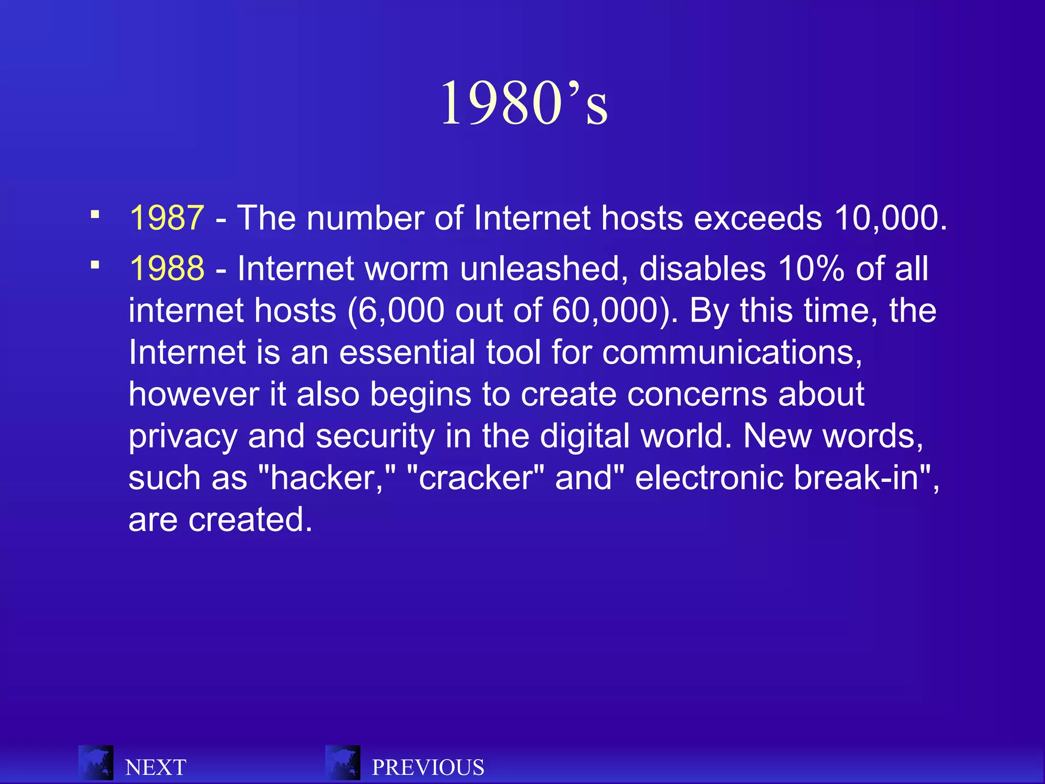 1980’s
   1987 - The number of Internet hosts exceeds 10,000.
   1988 - Internet worm unleashed, disables 10% of all
    internet hosts (6,000 out of 60,000). By this time, the
    Internet is an essential tool for communications,
    however it also begins to create concerns about
    privacy and security in the digital world. New words,
    such as "hacker," "cracker" and" electronic break-in",
    are created.




    NEXT            PREVIOUS
 