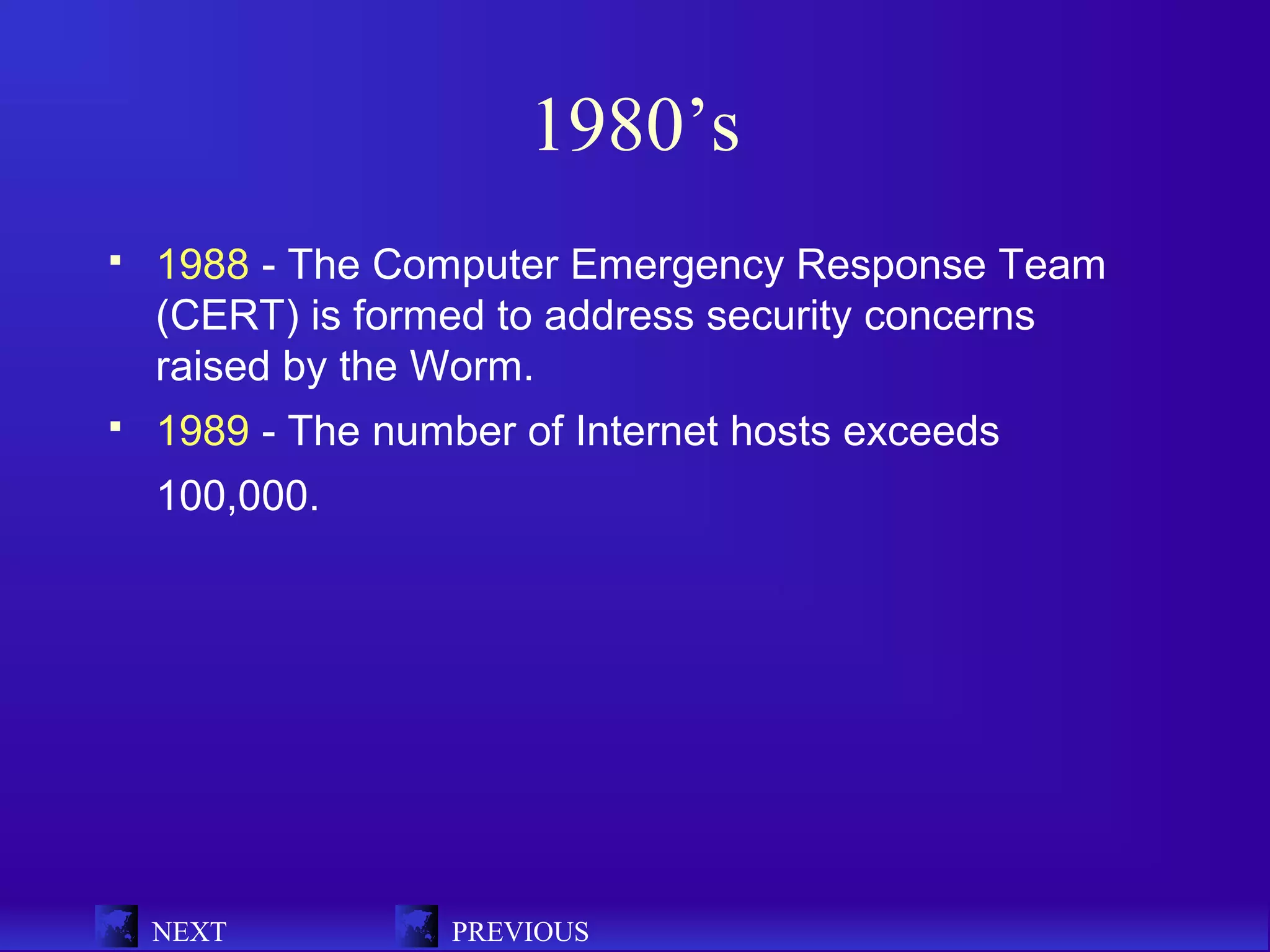 1980’s
   1988 - The Computer Emergency Response Team
    (CERT) is formed to address security concerns
    raised by the Worm.
   1989 - The number of Internet hosts exceeds
    100,000.




    NEXT           PREVIOUS
 