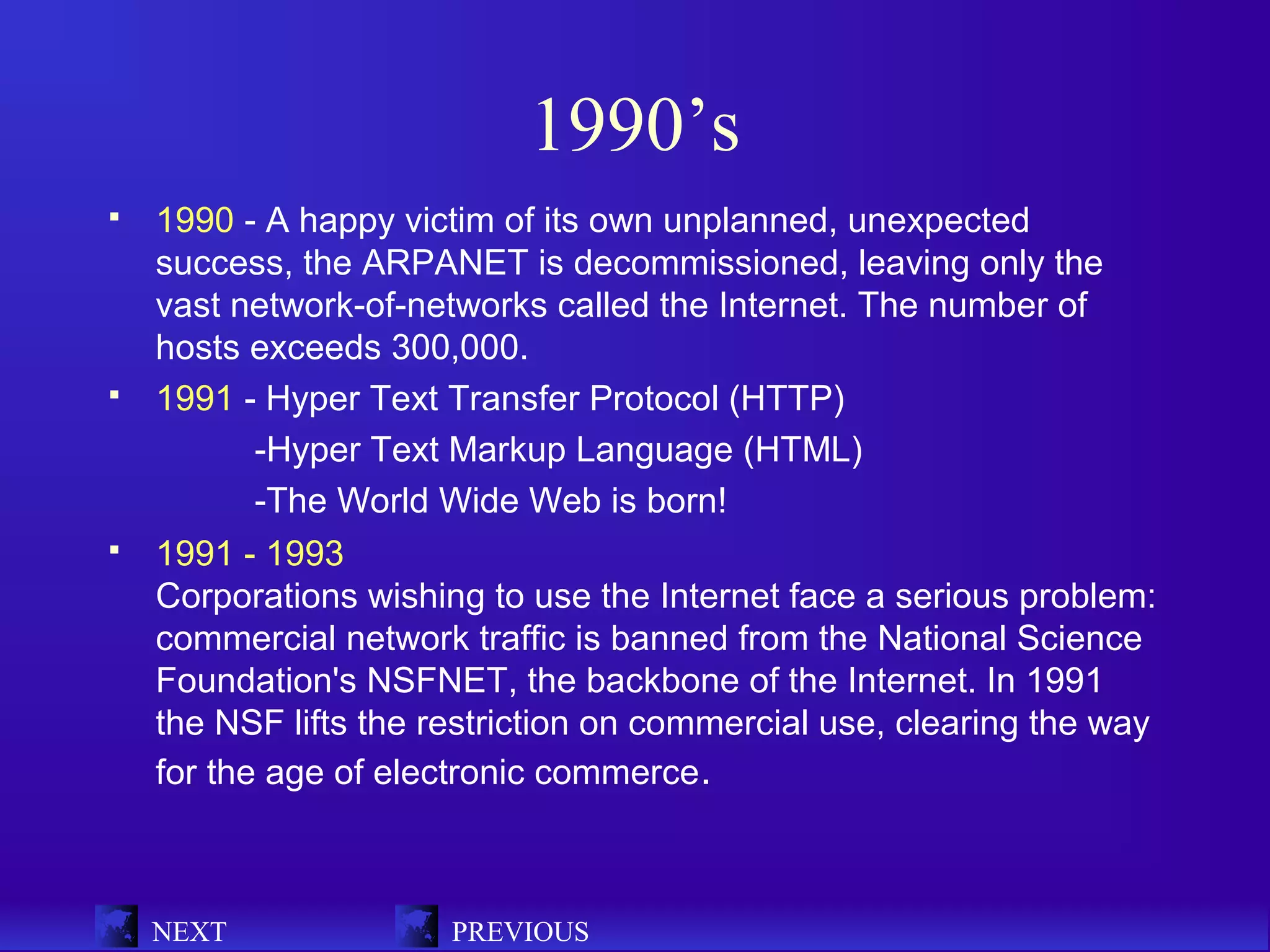 1990’s
   1990 - A happy victim of its own unplanned, unexpected
    success, the ARPANET is decommissioned, leaving only the
    vast network-of-networks called the Internet. The number of
    hosts exceeds 300,000.
   1991 - Hyper Text Transfer Protocol (HTTP)
           -Hyper Text Markup Language (HTML)
           -The World Wide Web is born!
   1991 - 1993
    Corporations wishing to use the Internet face a serious problem:
    commercial network traffic is banned from the National Science
    Foundation's NSFNET, the backbone of the Internet. In 1991
    the NSF lifts the restriction on commercial use, clearing the way
    for the age of electronic commerce.



    NEXT               PREVIOUS
 