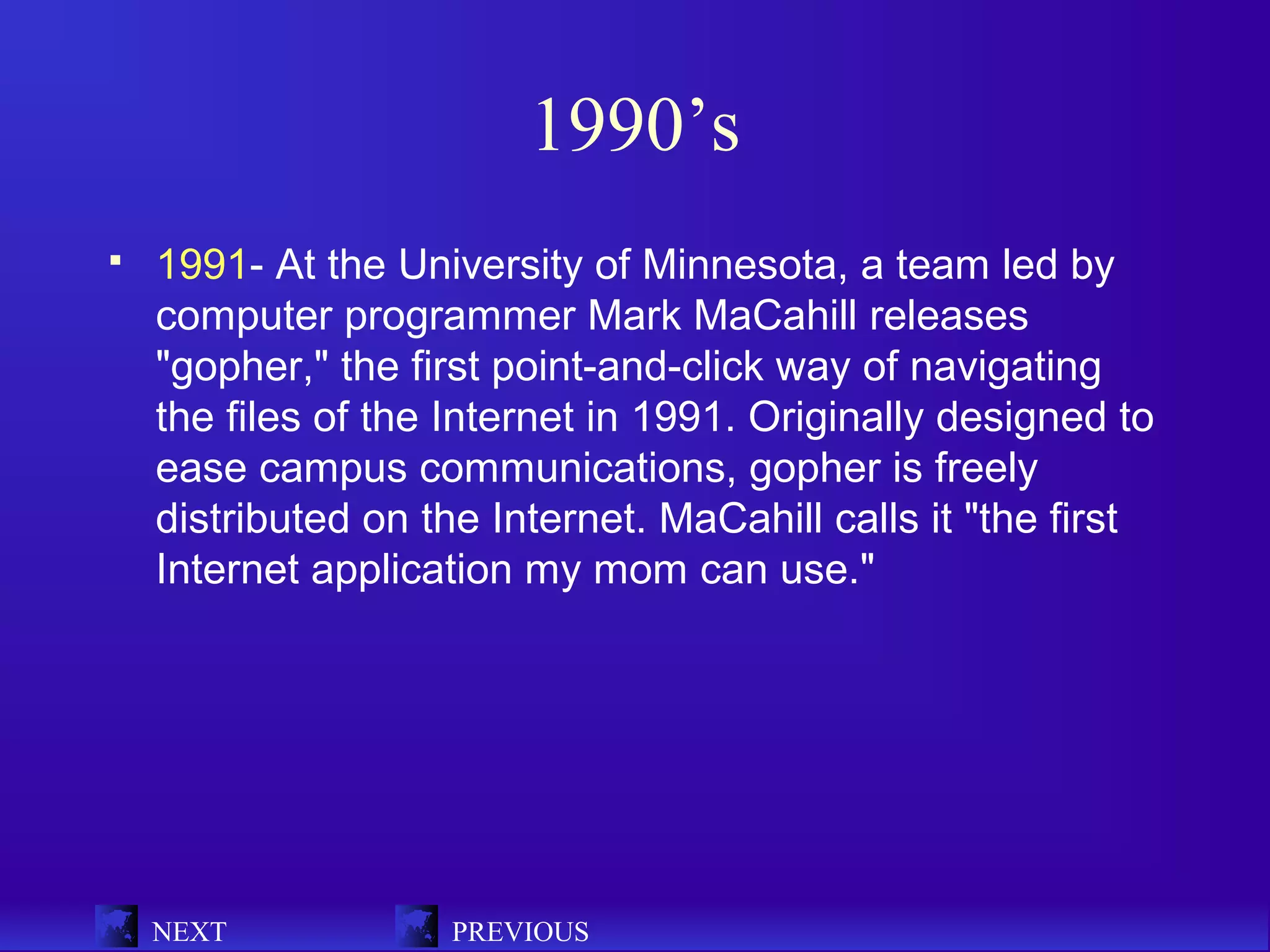 1990’s
   1991- At the University of Minnesota, a team led by
    computer programmer Mark MaCahill releases
    "gopher," the first point-and-click way of navigating
    the files of the Internet in 1991. Originally designed to
    ease campus communications, gopher is freely
    distributed on the Internet. MaCahill calls it "the first
    Internet application my mom can use."




    NEXT            PREVIOUS
 