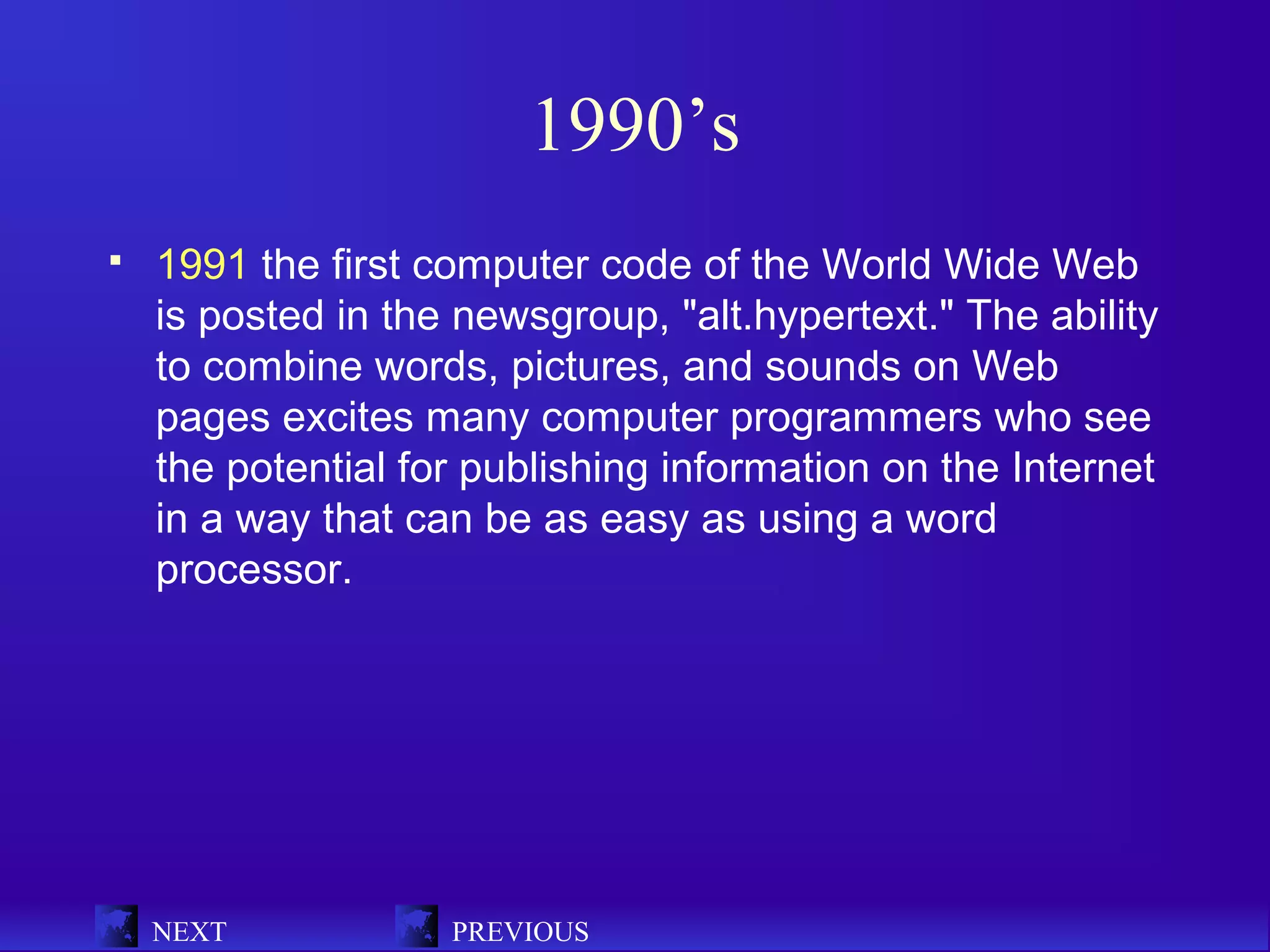 1990’s
   1991 the first computer code of the World Wide Web
    is posted in the newsgroup, "alt.hypertext." The ability
    to combine words, pictures, and sounds on Web
    pages excites many computer programmers who see
    the potential for publishing information on the Internet
    in a way that can be as easy as using a word
    processor.




    NEXT            PREVIOUS
 