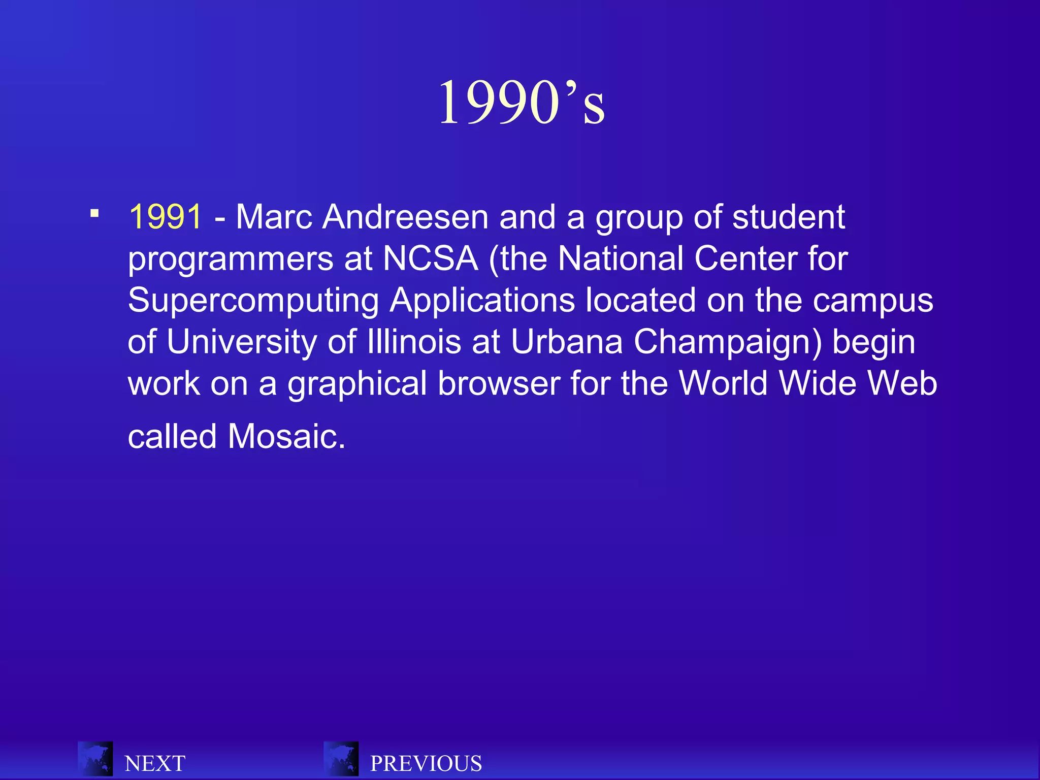 1990’s
   1991 - Marc Andreesen and a group of student
    programmers at NCSA (the National Center for
    Supercomputing Applications located on the campus
    of University of Illinois at Urbana Champaign) begin
    work on a graphical browser for the World Wide Web
    called Mosaic.




    NEXT             PREVIOUS
 