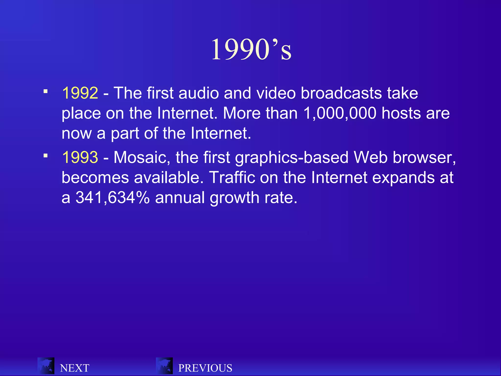 1990’s
   1992 - The first audio and video broadcasts take
    place on the Internet. More than 1,000,000 hosts are
    now a part of the Internet.
   1993 - Mosaic, the first graphics-based Web browser,
    becomes available. Traffic on the Internet expands at
    a 341,634% annual growth rate.




    NEXT           PREVIOUS
 