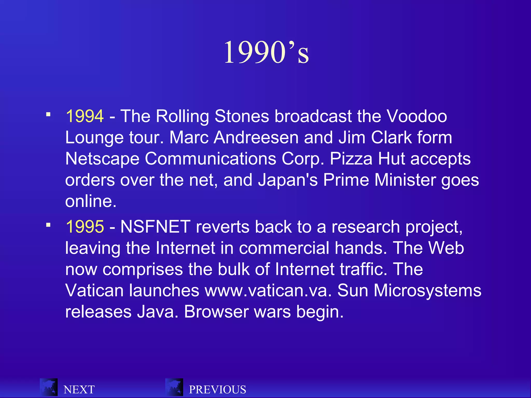 1990’s
   1994 - The Rolling Stones broadcast the Voodoo
    Lounge tour. Marc Andreesen and Jim Clark form
    Netscape Communications Corp. Pizza Hut accepts
    orders over the net, and Japan's Prime Minister goes
    online.
   1995 - NSFNET reverts back to a research project,
    leaving the Internet in commercial hands. The Web
    now comprises the bulk of Internet traffic. The
    Vatican launches www.vatican.va. Sun Microsystems
    releases Java. Browser wars begin.



    NEXT           PREVIOUS
 