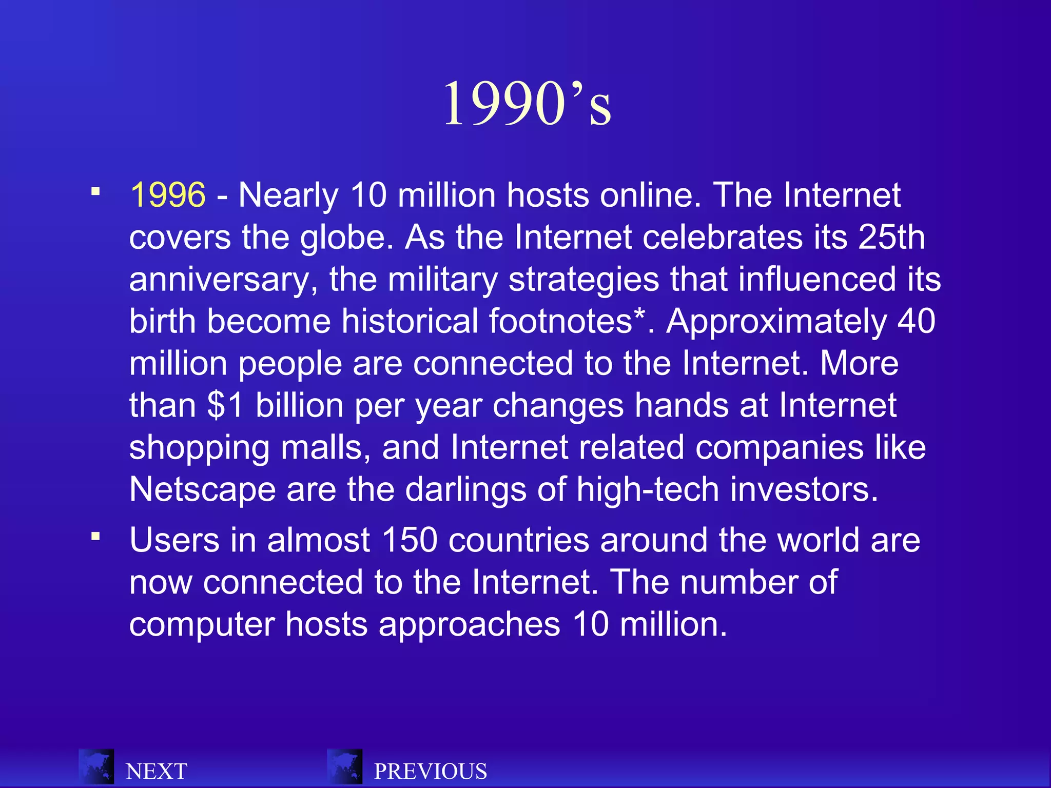 1990’s
   1996 - Nearly 10 million hosts online. The Internet
    covers the globe. As the Internet celebrates its 25th
    anniversary, the military strategies that influenced its
    birth become historical footnotes*. Approximately 40
    million people are connected to the Internet. More
    than $1 billion per year changes hands at Internet
    shopping malls, and Internet related companies like
    Netscape are the darlings of high-tech investors.
   Users in almost 150 countries around the world are
    now connected to the Internet. The number of
    computer hosts approaches 10 million.



    NEXT            PREVIOUS
 