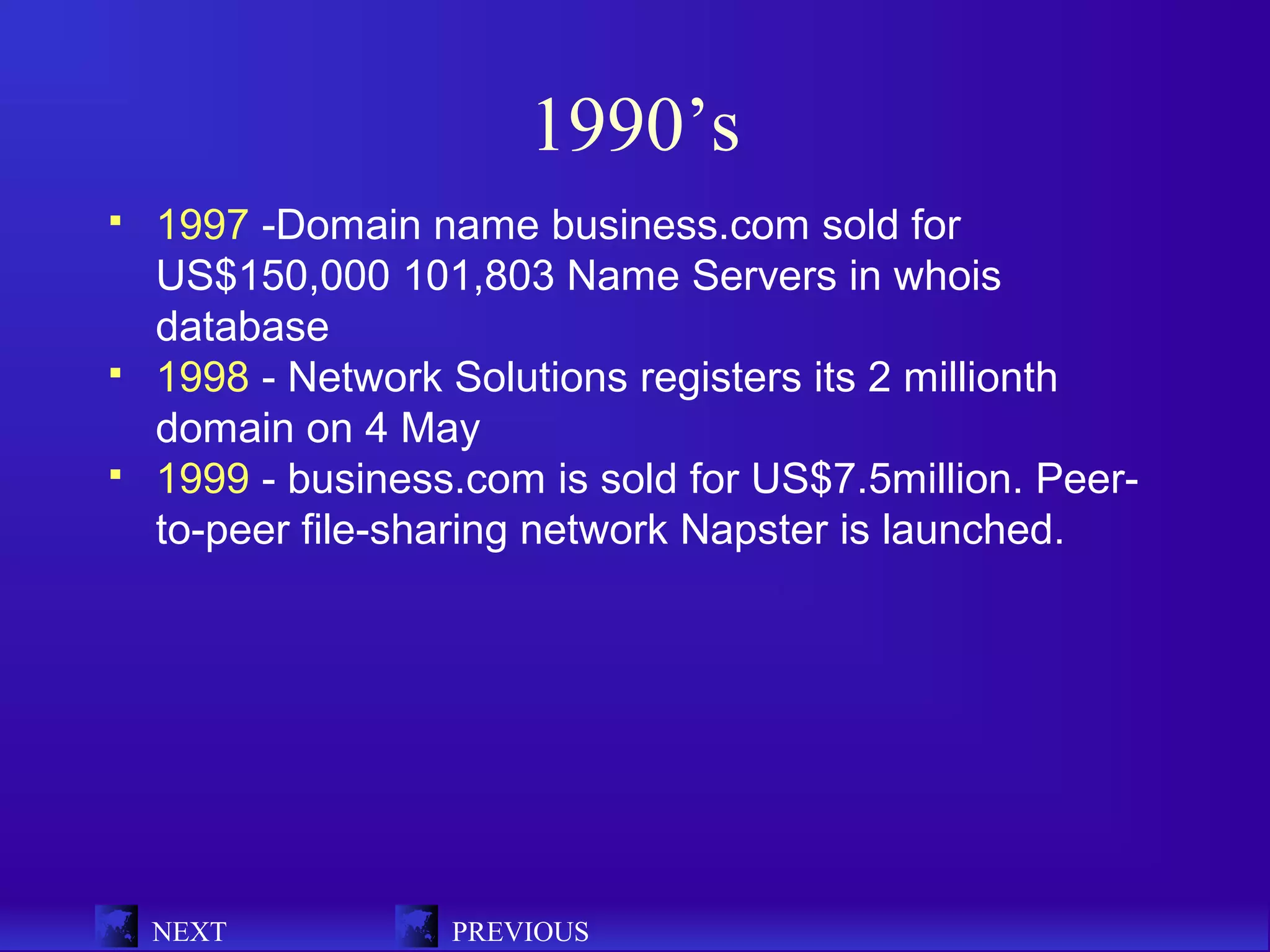 1990’s
   1997 -Domain name business.com sold for
    US$150,000 101,803 Name Servers in whois
    database
   1998 - Network Solutions registers its 2 millionth
    domain on 4 May
   1999 - business.com is sold for US$7.5million. Peer-
    to-peer file-sharing network Napster is launched.




    NEXT           PREVIOUS
 