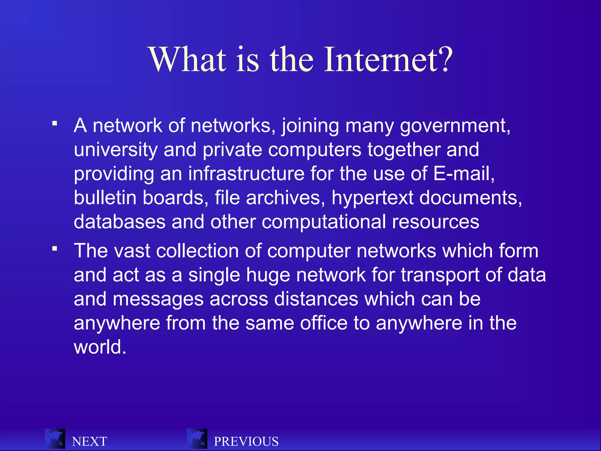 What is the Internet?
   A network of networks, joining many government,
    university and private computers together and
    providing an infrastructure for the use of E-mail,
    bulletin boards, file archives, hypertext documents,
    databases and other computational resources
   The vast collection of computer networks which form
    and act as a single huge network for transport of data
    and messages across distances which can be
    anywhere from the same office to anywhere in the
    world.



    NEXT            PREVIOUS
 