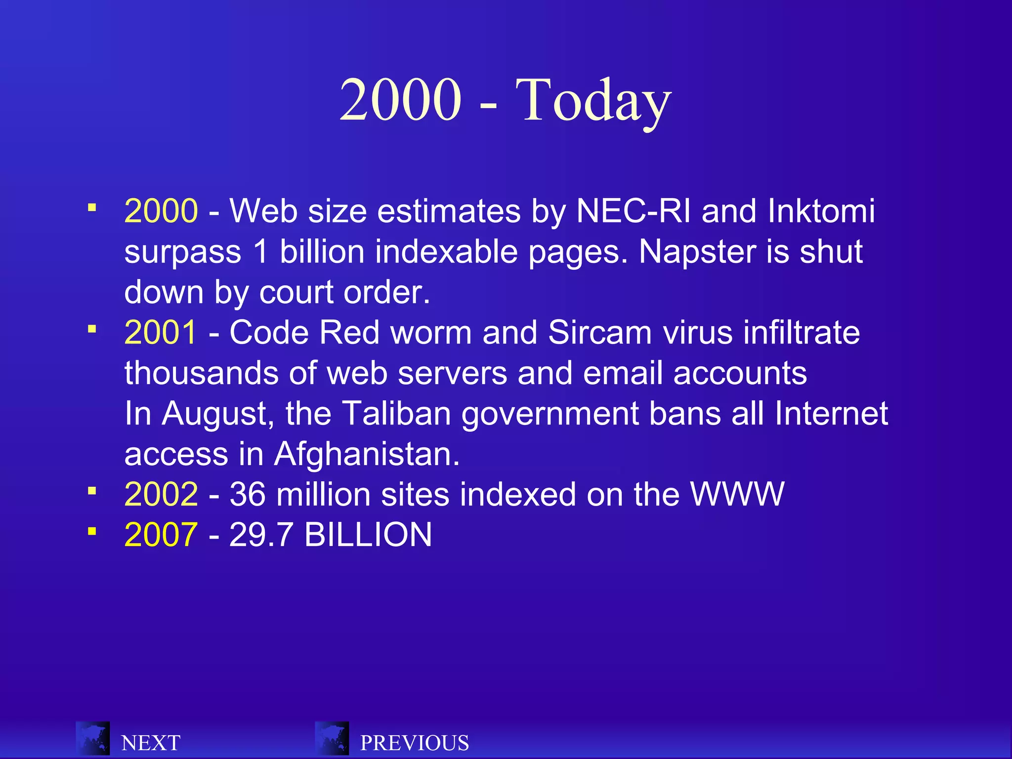 2000 - Today
   2000 - Web size estimates by NEC-RI and Inktomi
    surpass 1 billion indexable pages. Napster is shut
    down by court order.
   2001 - Code Red worm and Sircam virus infiltrate
    thousands of web servers and email accounts
    In August, the Taliban government bans all Internet
    access in Afghanistan.
   2002 - 36 million sites indexed on the WWW
   2007 - 29.7 BILLION




    NEXT           PREVIOUS
 