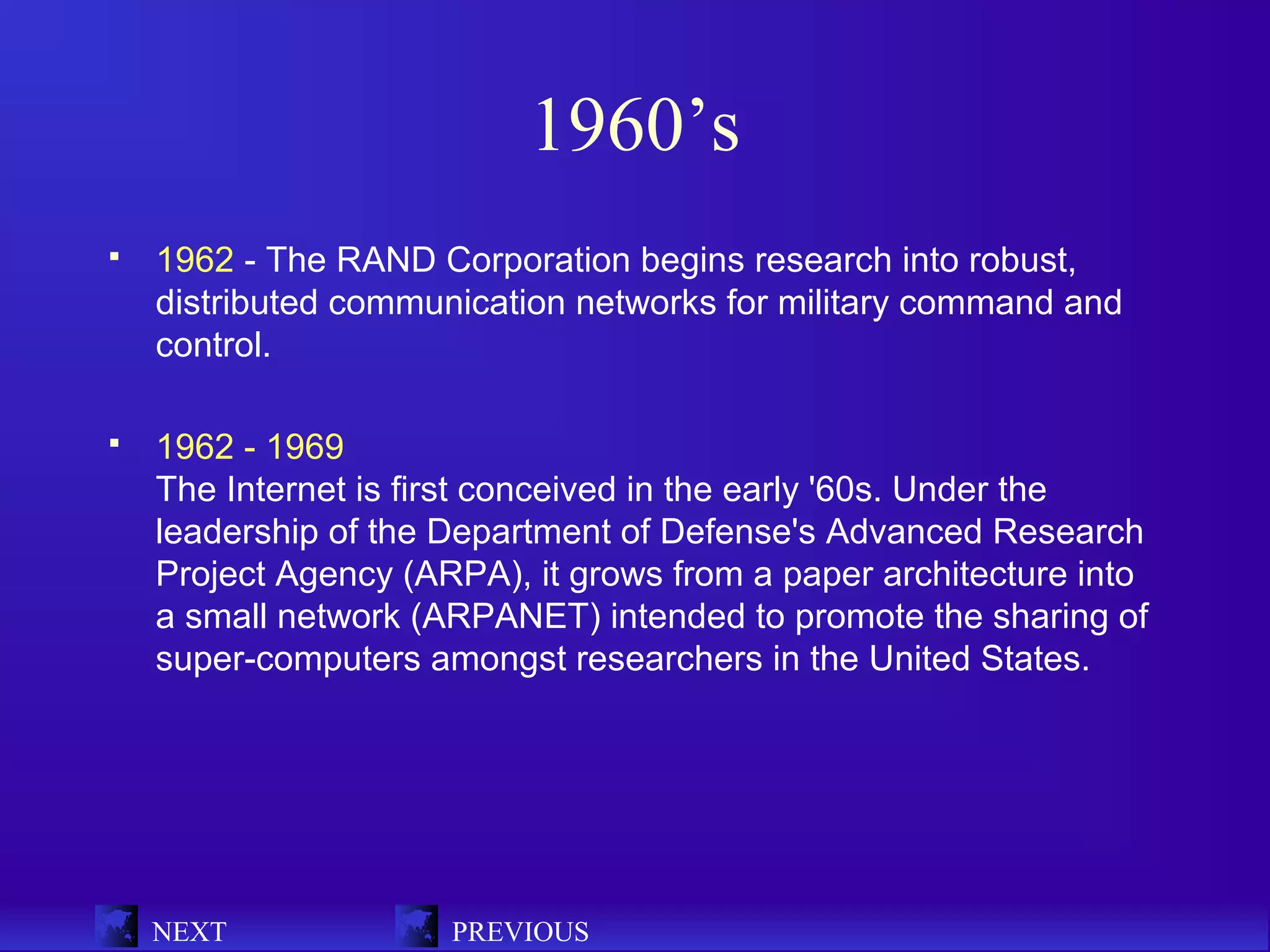 1960’s
   1962 - The RAND Corporation begins research into robust,
    distributed communication networks for military command and
    control.

   1962 - 1969
    The Internet is first conceived in the early '60s. Under the
    leadership of the Department of Defense's Advanced Research
    Project Agency (ARPA), it grows from a paper architecture into
    a small network (ARPANET) intended to promote the sharing of
    super-computers amongst researchers in the United States.




    NEXT              PREVIOUS
 