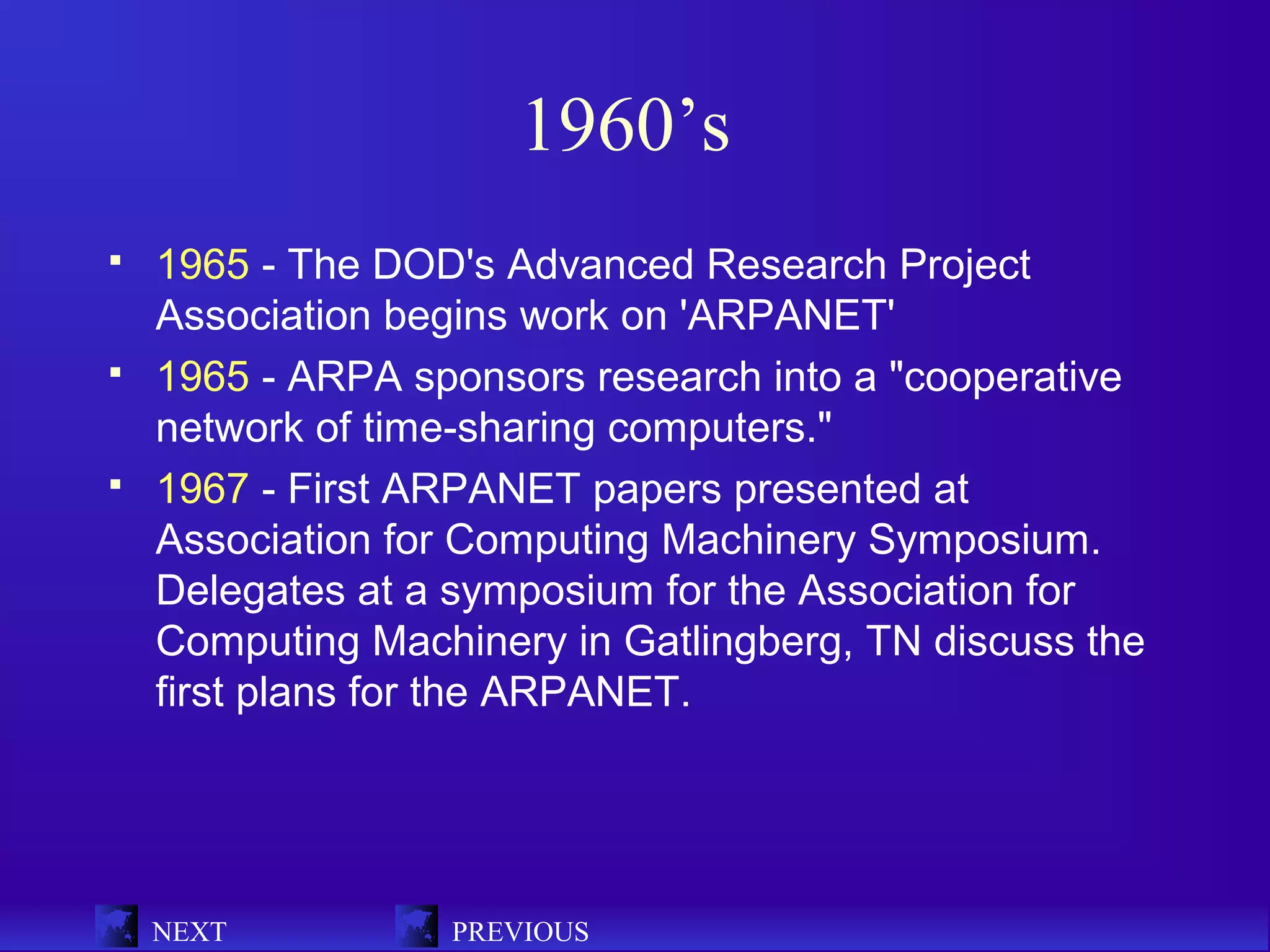 1960’s
   1965 - The DOD's Advanced Research Project
    Association begins work on 'ARPANET'
   1965 - ARPA sponsors research into a "cooperative
    network of time-sharing computers."
   1967 - First ARPANET papers presented at
    Association for Computing Machinery Symposium.
    Delegates at a symposium for the Association for
    Computing Machinery in Gatlingberg, TN discuss the
    first plans for the ARPANET.




    NEXT          PREVIOUS
 