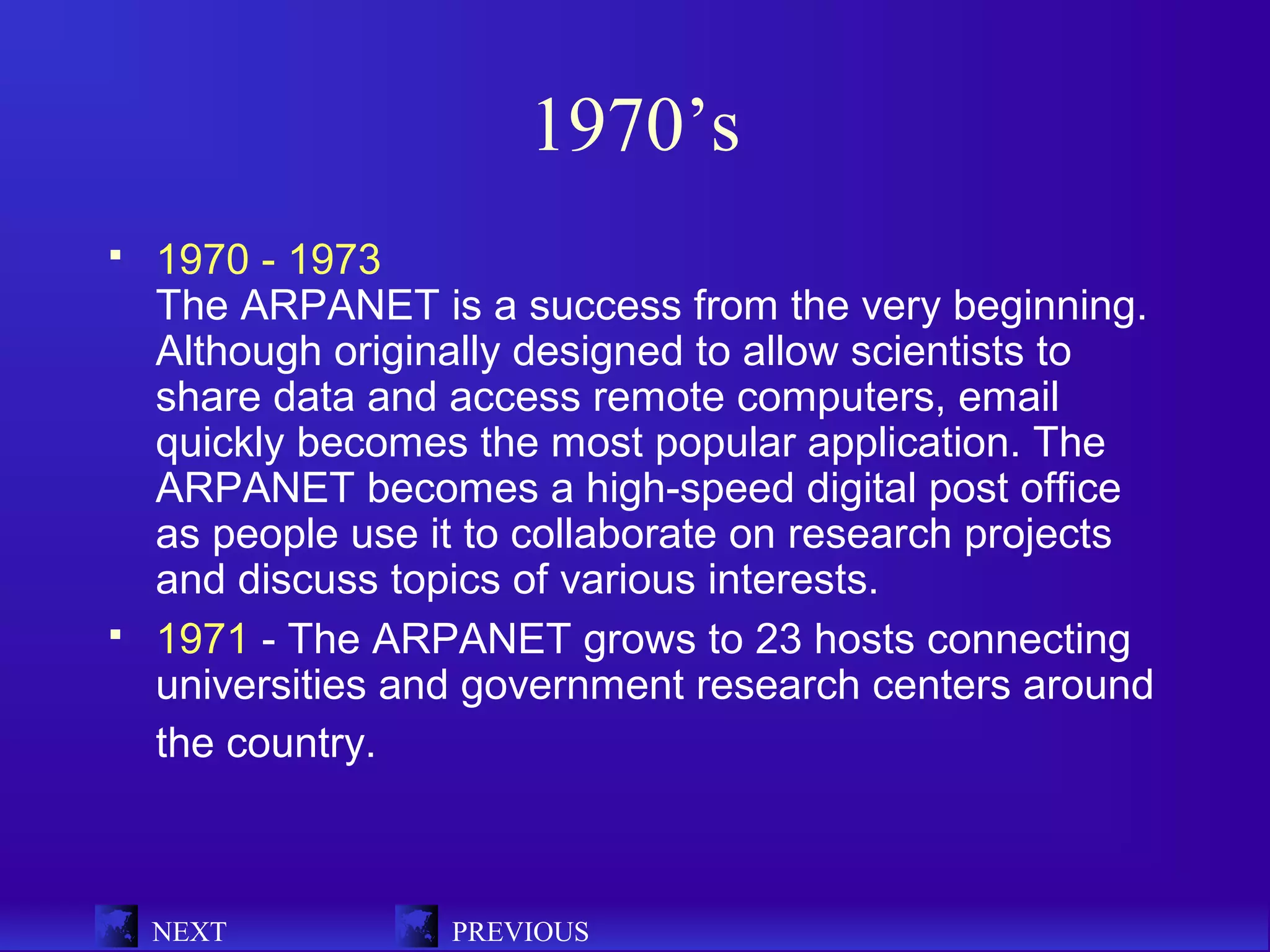 1970’s
   1970 - 1973
    The ARPANET is a success from the very beginning.
    Although originally designed to allow scientists to
    share data and access remote computers, email
    quickly becomes the most popular application. The
    ARPANET becomes a high-speed digital post office
    as people use it to collaborate on research projects
    and discuss topics of various interests.
   1971 - The ARPANET grows to 23 hosts connecting
    universities and government research centers around
    the country.



    NEXT           PREVIOUS
 