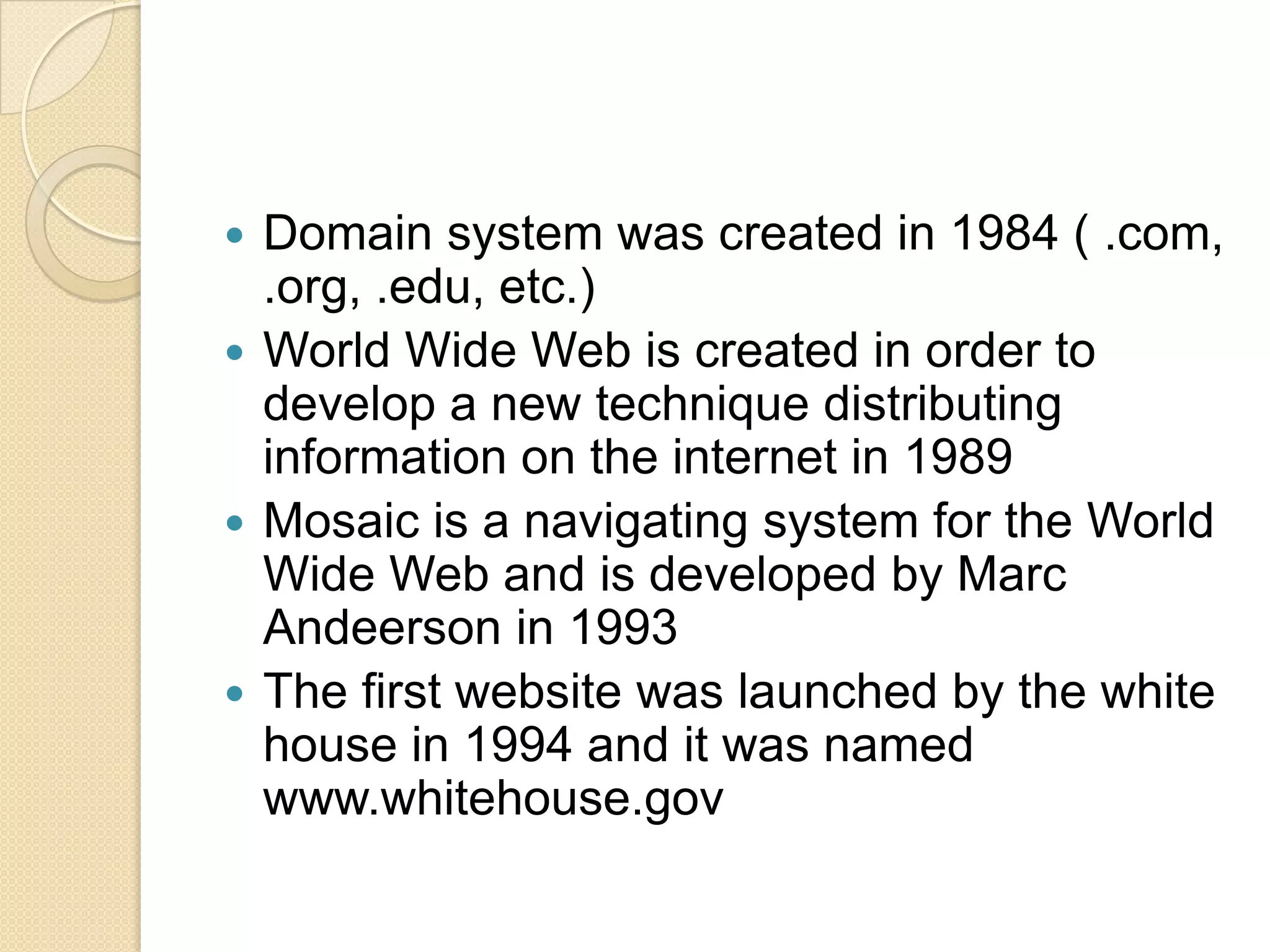 Domain system was created in 1984 ( .com,
.org, .edu, etc.)
 World Wide Web is created in order to
develop a new technique distributing
information on the internet in 1989
 Mosaic is a navigating system for the World
Wide Web and is developed by Marc
Andeerson in 1993
 The first website was launched by the white
house in 1994 and it was named
www.whitehouse.gov


 