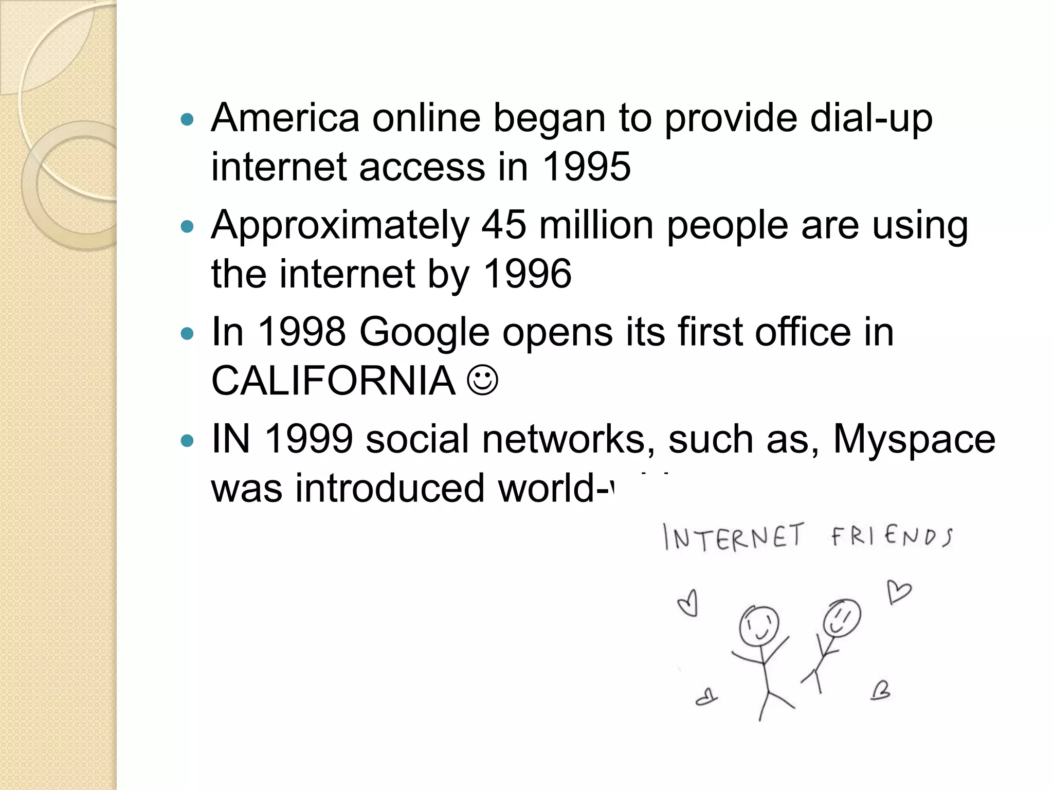 America online began to provide dial-up
internet access in 1995
 Approximately 45 million people are using
the internet by 1996
 In 1998 Google opens its first office in
CALIFORNIA 
 IN 1999 social networks, such as, Myspace
was introduced world-wide


 