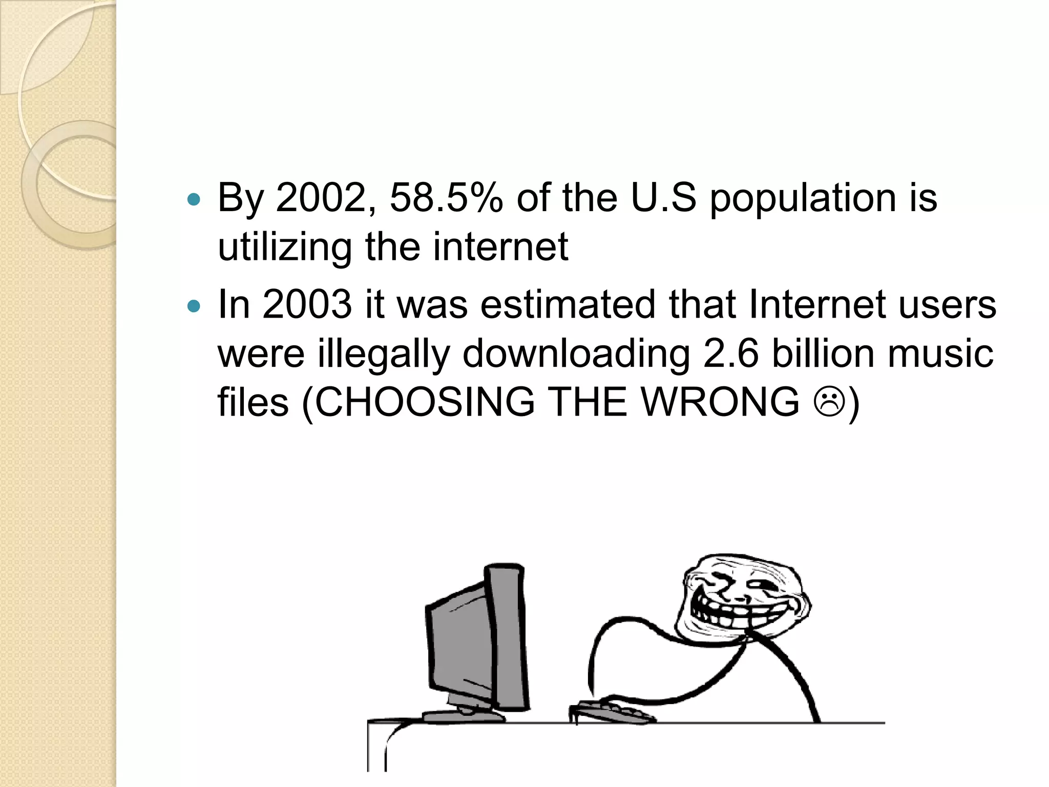 By 2002, 58.5% of the U.S population is
utilizing the internet
 In 2003 it was estimated that Internet users
were illegally downloading 2.6 billion music
files (CHOOSING THE WRONG )


 
