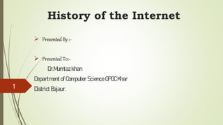 History of the Internet
 PresentedBy :-
 PresentedTo:-
Dr.Mumtazkhan
Department ofComputer Science GPGCKhar
DistrictBajaur.
1
 