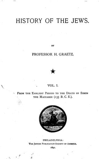 HISTORY OF THE JEWS .
BY
PROFESSOR H. GRAETZ.
VOL. I.
FROM THE EARLIEST PERIOD TO THE DEATH OF SIMON
THE MACCABEE (I35 B . C. E.).
PHILADELPHIA :
THE JEWISH PUBLICATION SOCIETY OF AMERICA.
I89I.
 