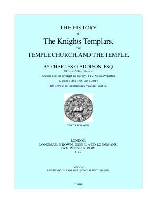 THE HISTORY
OF
The Knights Templars,
THE
TEMPLE CHURCH, AND THE TEMPLE.
BY CHARLES G. ADDISON, ESQ.
OF THE INNER TEMPLE.
Special Edition Brought To You By; TTC Media Properties
Digital Publishing: June, 2014
http://www.gloucestercounty-va.com Visit us.
TESTIS SVM AGNI.
LONDON:
LONGMAN, BROWN, GREEN, AND LONGMANS,
PATERNOSTER ROW.
1842.
LONDON:
PRINTED BY G. J. PALMER, SAVOY STREET, STRAND.
TO THE
 