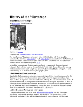 History of the Microscope
Electron Microscope
By Mary Bellis, About.com Guide

Electron Microscope
< Introduction: History of Early Light Microscopes
The introduction of the electron microscope in the 1930's filled the bill. Co-invented by
Germans, Max Knoll and Ernst Ruska in 1931, Ernst Ruska was awarded half of the Nobel Prize
for Physics in 1986 for his invention. (The other half of the Nobel Prize was divided between
Heinrich Rohrer and Gerd Binnig for the STM.)
In this kind of microscope, electrons are speeded up in a vacuum until their wavelength is
extremely short, only one hundred-thousandth that of white light. Beams of these fast-moving
electrons are focused on a cell sample and are absorbed or scattered by the cell's parts so as to
form an image on an electron-sensitive photographic plate.

Power of the Electron Microscope
If pushed to the limit, electron microscopes can make it possible to view objects as small as the
diameter of an atom. Most electron microscopes used to study biological material can "see"
down to about 10 angstroms--an incredible feat, for although this does not make atoms visible, it
does allow researchers to distinguish individual molecules of biological importance. In effect, it
can magnify objects up to 1 million times. Nevertheless, all electron microscopes suffer from a
serious drawback. Since no living specimen can survive under their high vacuum, they cannot
show the ever-changing movements that characterize a living cell.

Light Microscope Vs Electron Microscope
Using an instrument the size of his palm, Anton van Leeuwenhoek was able to study the
movements of one-celled organisms. Modern descendants of van Leeuwenhoek's light
microscope can be over 6 feet tall, but they continue to be indispensable to cell biologists

 