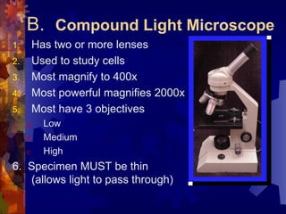 B. Compound Light Microscope
1. Has two or more lenses
2. Used to study cells
3. Most magnify to 400x
4. Most powerful magnifies 2000x
5. Most have 3 objectives
a. Low
b. Medium
c. High
6. Specimen MUST be thin
(allows light to pass through)
 