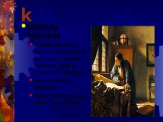 k
Unlikely
scientist
 A tradesman (a
fabric merchant, a
surveyor, a wine
assayer, and a
minor city official)
 No university
degrees
 Knew no language
other than Dutch
 
