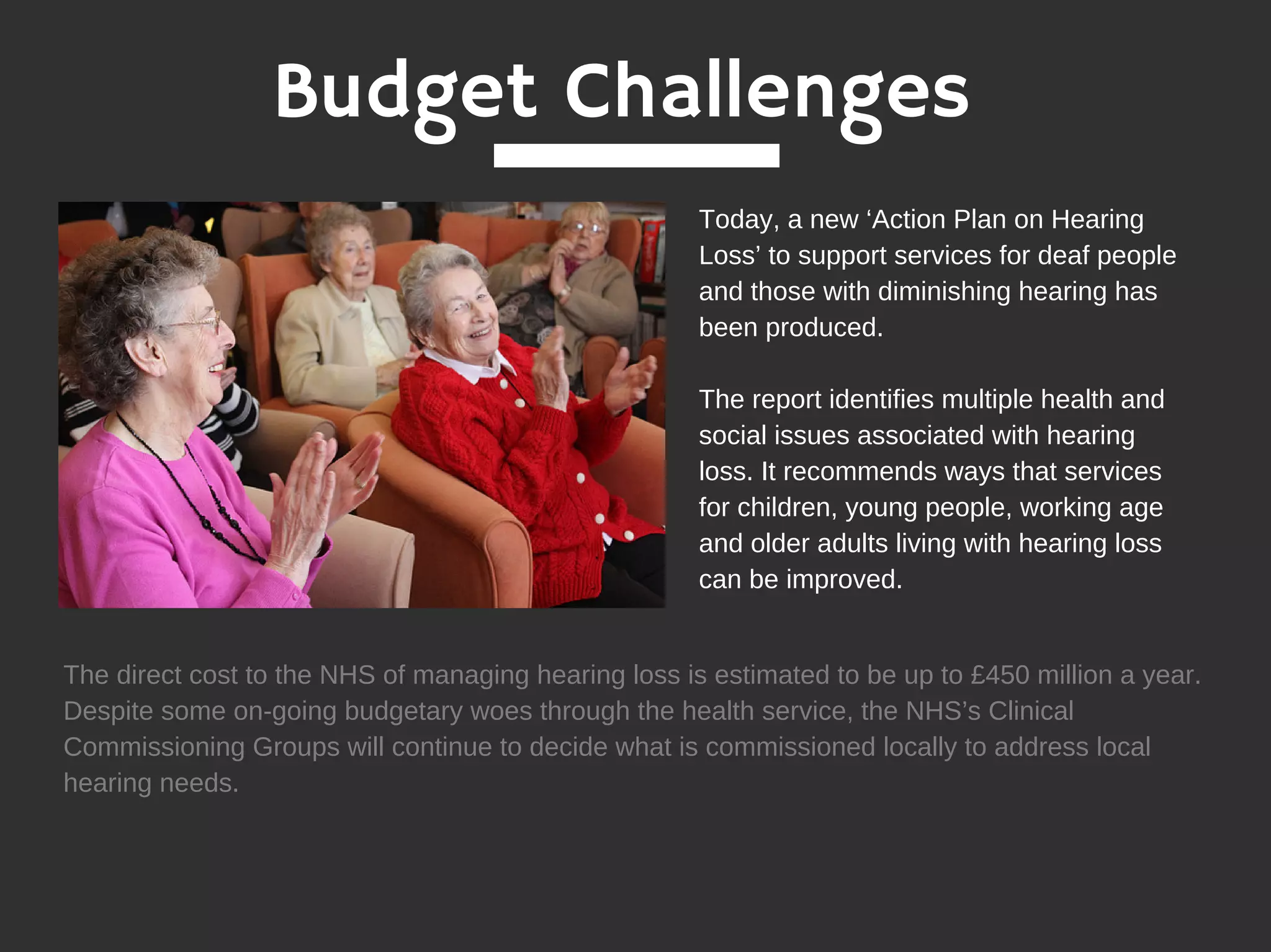 Budget Challenges
Today, a new ‘Action Plan on Hearing
Loss’ to support services for deaf people
and those with diminishing hearing has
been produced.
The report identifies multiple health and
social issues associated with hearing
loss. It recommends ways that services
for children, young people, working age
and older adults living with hearing loss
can be improved.
The direct cost to the NHS of managing hearing loss is estimated to be up to £450 million a year.
Despite some on-going budgetary woes through the health service, the NHS’s Clinical
Commissioning Groups will continue to decide what is commissioned locally to address local
hearing needs.
 