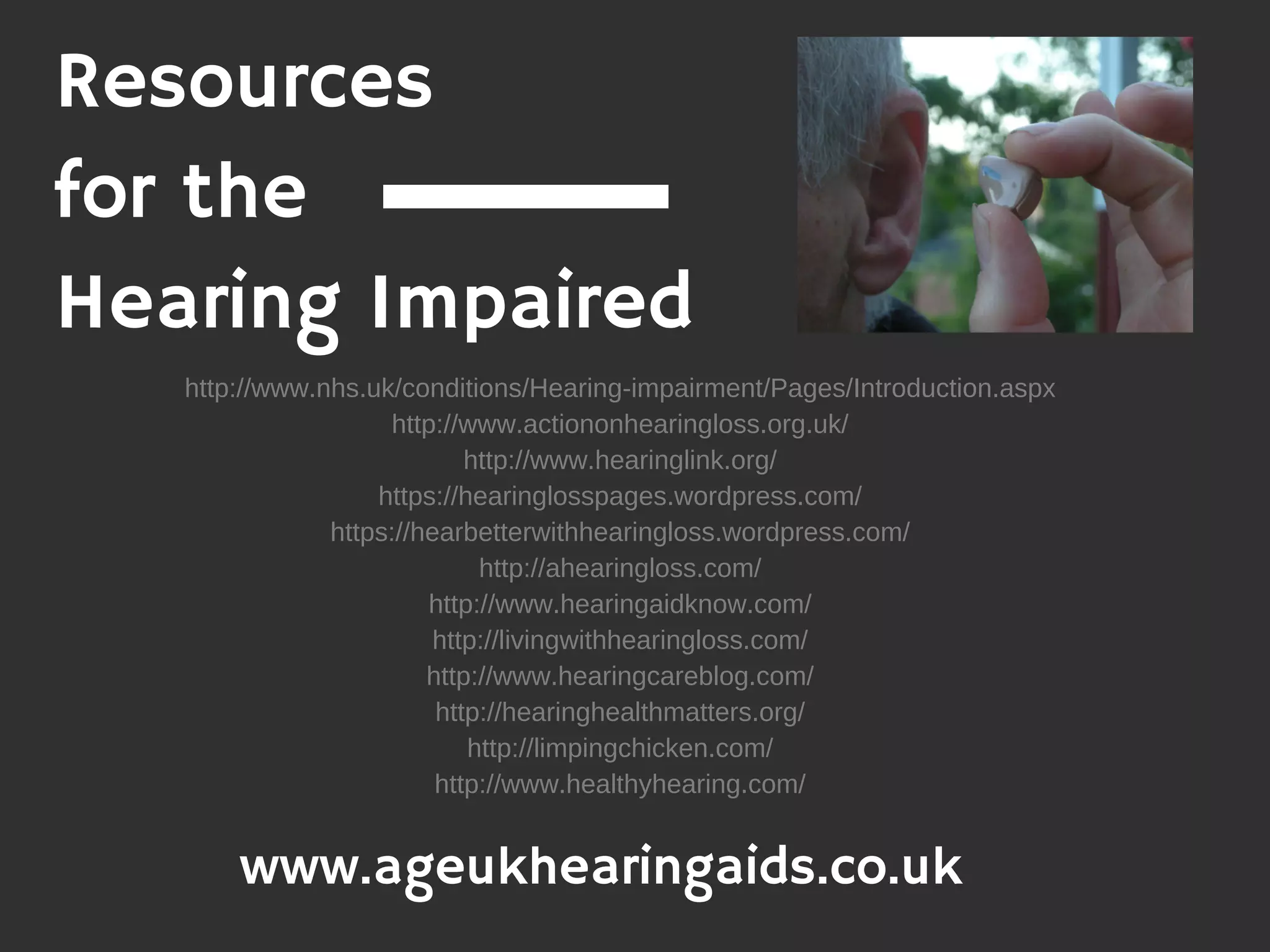 Resources
for the
Hearing Impaired
http://www.nhs.uk/conditions/Hearing-impairment/Pages/Introduction.aspx
http://www.actiononhearingloss.org.uk/
http://www.hearinglink.org/
https://hearinglosspages.wordpress.com/
https://hearbetterwithhearingloss.wordpress.com/
http://ahearingloss.com/
http://www.hearingaidknow.com/
http://livingwithhearingloss.com/
http://www.hearingcareblog.com/
http://hearinghealthmatters.org/
http://limpingchicken.com/
http://www.healthyhearing.com/
www.ageukhearingaids.co.uk
 