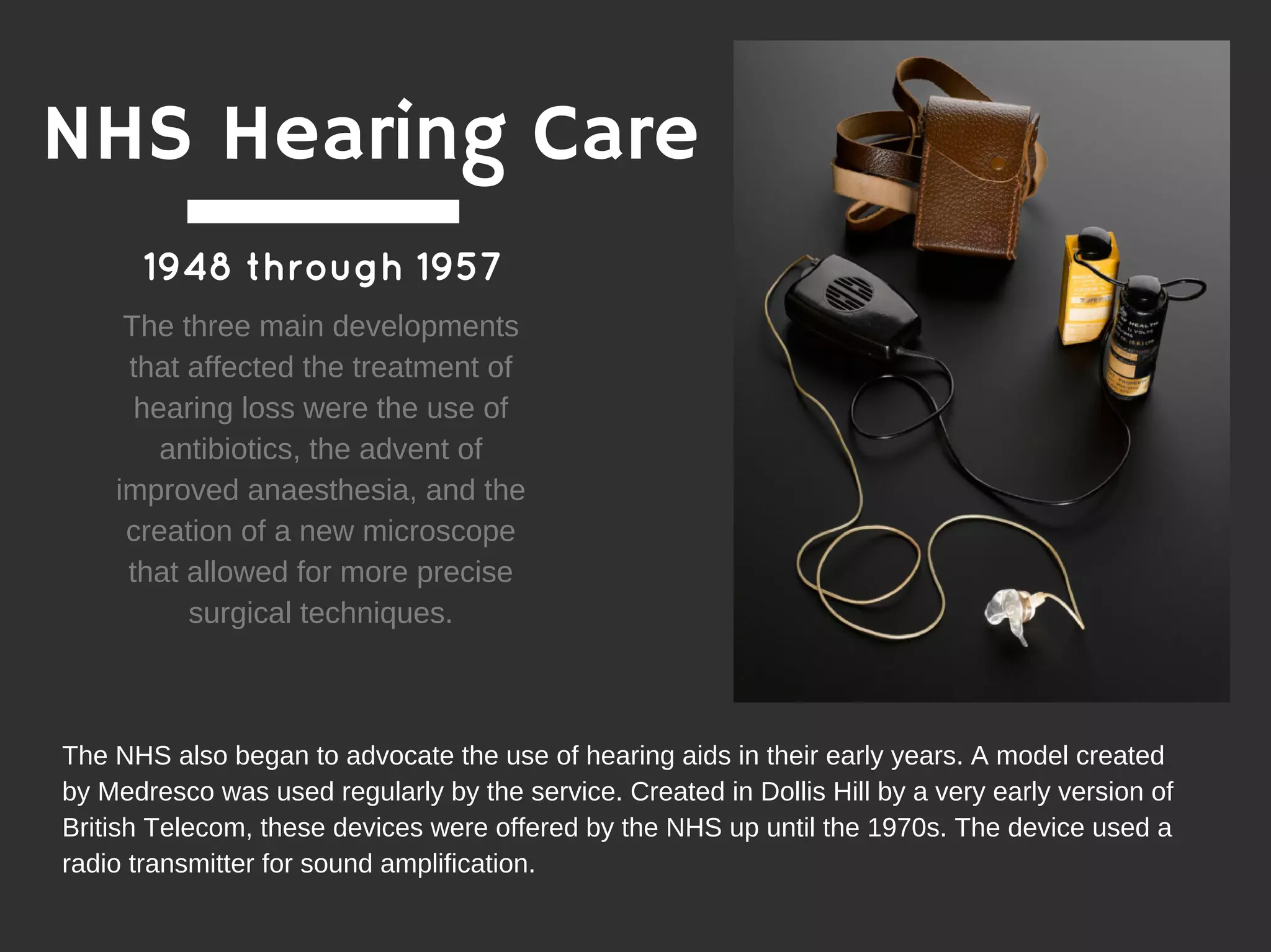 1948 through 1957
The three main developments
that affected the treatment of
hearing loss were the use of
antibiotics, the advent of
improved anaesthesia, and the
creation of a new microscope
that allowed for more precise
surgical techniques.
The NHS also began to advocate the use of hearing aids in their early years. A model created
by Medresco was used regularly by the service. Created in Dollis Hill by a very early version of
British Telecom, these devices were offered by the NHS up until the 1970s. The device used a
radio transmitter for sound amplification.
NHS Hearing Care
 