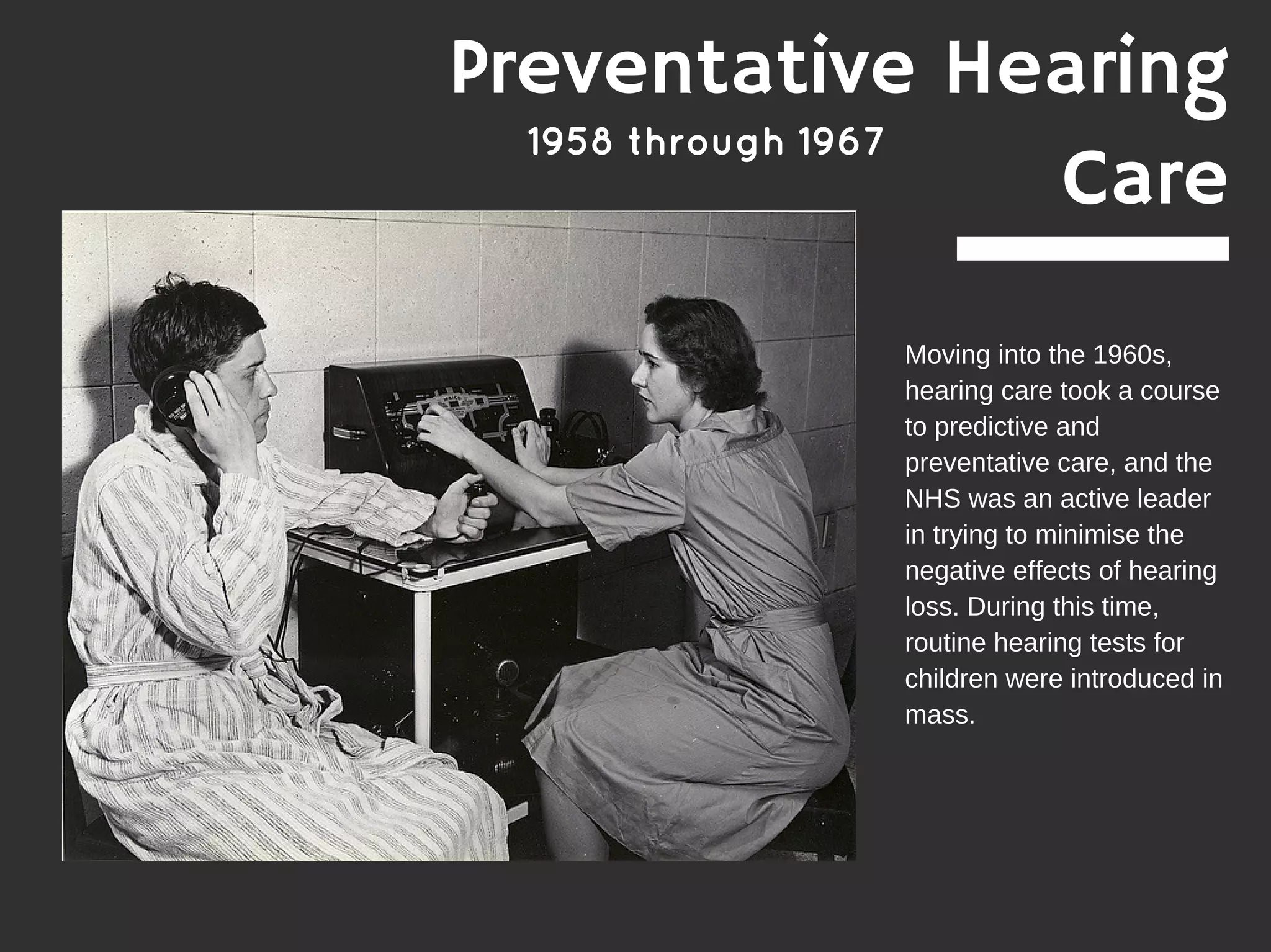 1958 through 1967
Moving into the 1960s,
hearing care took a course
to predictive and
preventative care, and the
NHS was an active leader
in trying to minimise the
negative effects of hearing
loss. During this time,
routine hearing tests for
children were introduced in
mass.
Preventative Hearing
Care
 