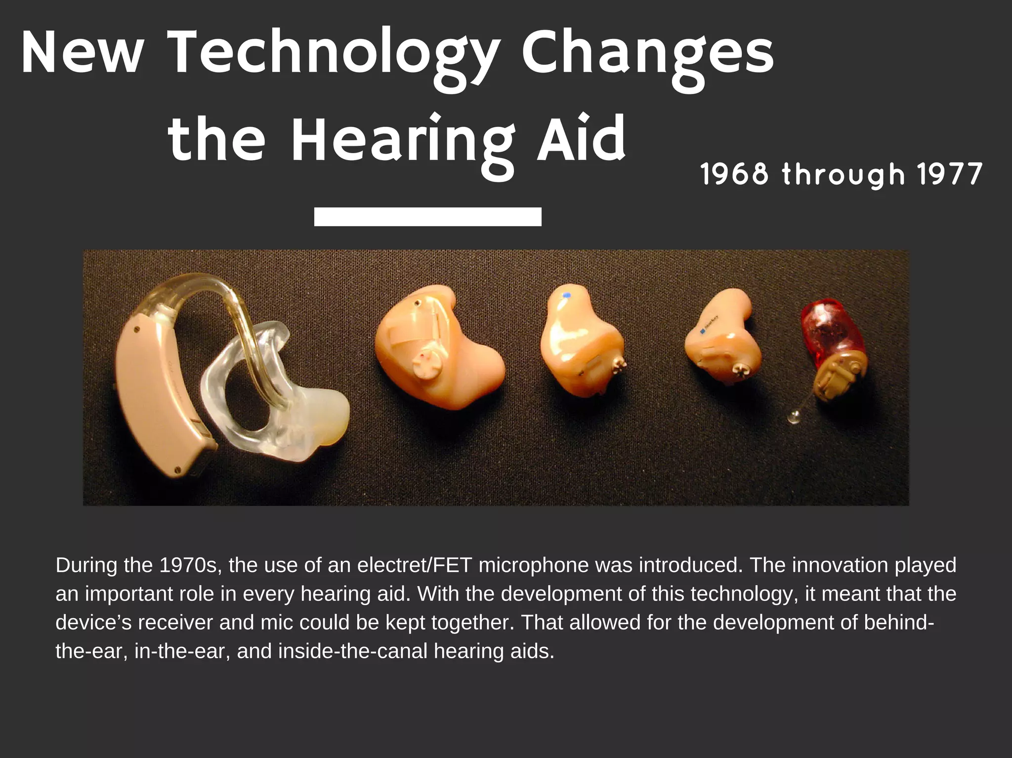 1968 through 1977
New Technology Changes
the Hearing Aid
During the 1970s, the use of an electret/FET microphone was introduced. The innovation played
an important role in every hearing aid. With the development of this technology, it meant that the
device’s receiver and mic could be kept together. That allowed for the development of behind-
the-ear, in-the-ear, and inside-the-canal hearing aids.
 