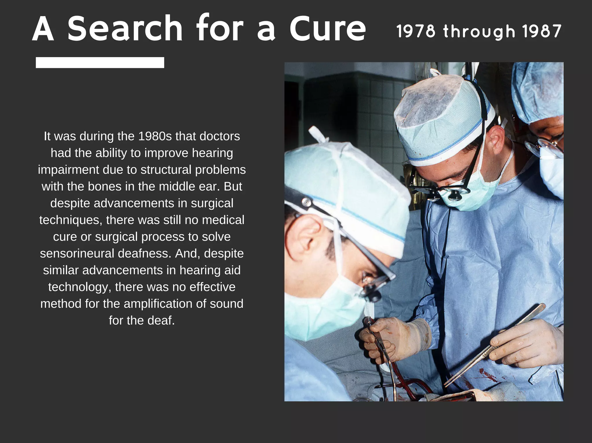 It was during the 1980s that doctors
had the ability to improve hearing
impairment due to structural problems
with the bones in the middle ear. But
despite advancements in surgical
techniques, there was still no medical
cure or surgical process to solve
sensorineural deafness. And, despite
similar advancements in hearing aid
technology, there was no effective
method for the amplification of sound
for the deaf.
A Search for a Cure 1978 through 1987
 