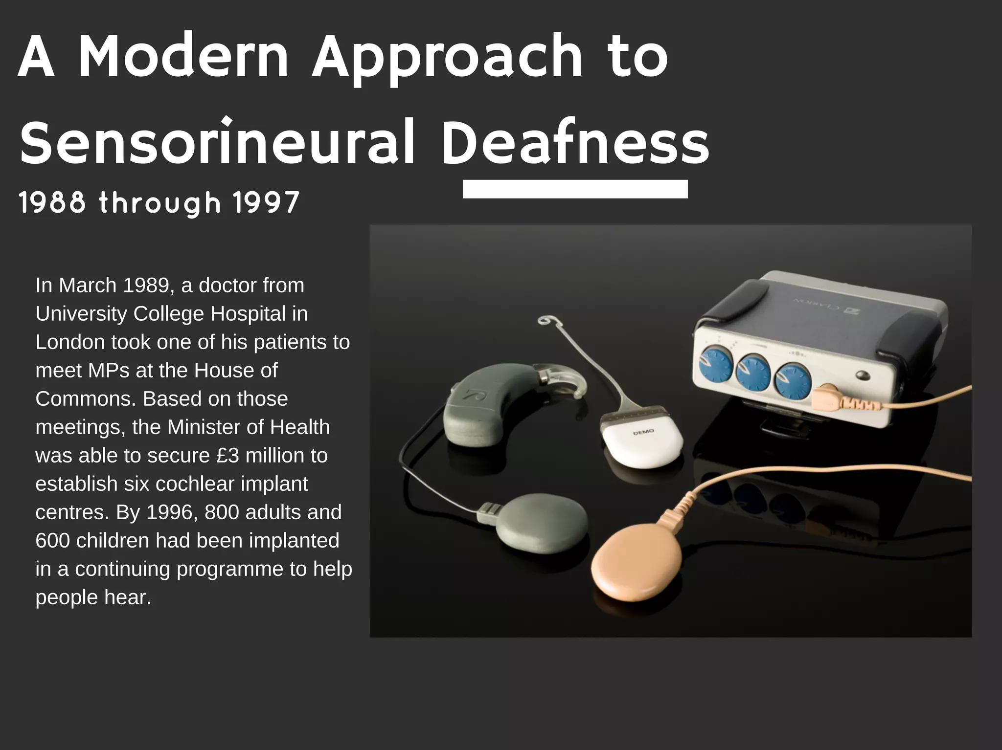 In March 1989, a doctor from
University College Hospital in
London took one of his patients to
meet MPs at the House of
Commons. Based on those
meetings, the Minister of Health
was able to secure £3 million to
establish six cochlear implant
centres. By 1996, 800 adults and
600 children had been implanted
in a continuing programme to help
people hear.
1988 through 1997
A Modern Approach to
Sensorineural Deafness
 