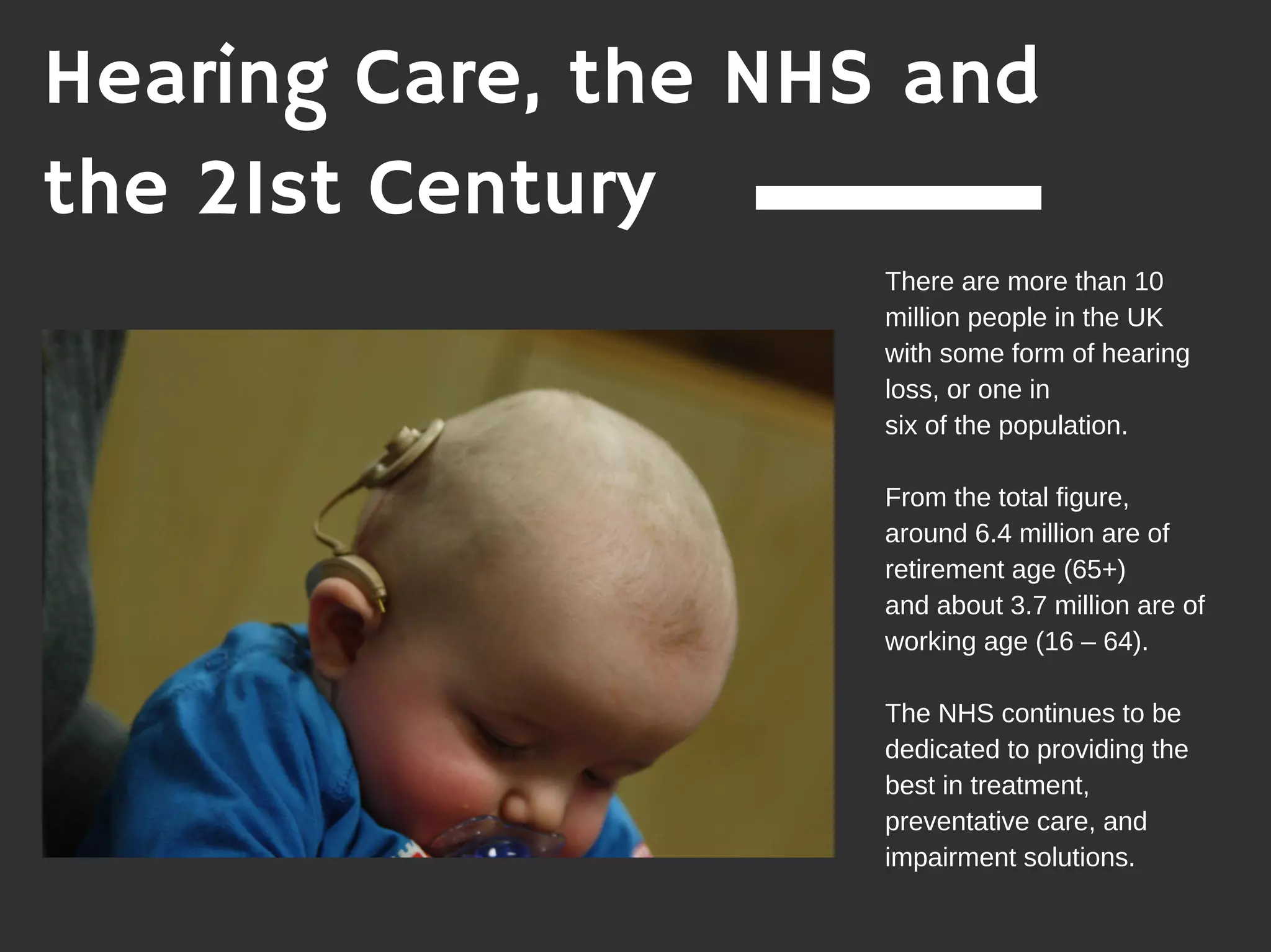 Hearing Care, the NHS and
the 21st Century
There are more than 10
million people in the UK
with some form of hearing
loss, or one in
six of the population.
From the total figure,
around 6.4 million are of
retirement age (65+)
and about 3.7 million are of
working age (16 – 64).
The NHS continues to be
dedicated to providing the
best in treatment,
preventative care, and
impairment solutions.
 