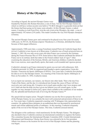 History of the Olympics

According to legend, the ancient Olympic Games were
founded by Heracles (the Roman Hercules), a son of Zeus. Yet the first Olympic Games for
which we still have written records were held in 776 BCE (though it is generally believed that
the Games had been going on for many years already). At this Olympic Games, a naked
runner, Coroebus (a cook from Elis), won the sole event at the Olympics, the stade - a run of
approximately 192 meters (210 yards). This made Coroebus the very first Olympic champion
in history.

The ancient Olympic Games grew and continued to be played every four years for nearly
1200 years. In 393 CE, the Roman emperor Theodosius I, a Christian, abolished the Games
because of their pagan influences.

Approximately 1500 years later, a young Frenchmen named Pierre de Coubertin began their
revival. Coubertin is now known as le Rénovateur. Coubertin was a French aristocrat born on
January 1, 1863. He was only seven years old when France was overrun by the Germans
during the Franco-Prussian War of 1870. Some believe that Coubertin attributed the defeat of
France not to its military skills but rather to the French soldiers' lack of vigor.* After
examining the education of the German, British, and American children, Coubertin decided
that it was exercise, more specifically sports, that made a well-rounded and vigorous person.

Coubertin's attempt to get France interested in sports was not met with enthusiasm. Still,
Coubertin persisted. In 1890, he organized and founded a sports organization, Union des
Sociétés Francaises de Sports Athlétiques (USFSA). Two years later, Coubertin first pitched
his idea to revive the Olympic Games. At a meeting of the Union des Sports Athlétiques in
Paris on November 25, 1892, Coubertin stated,

Let us export our oarsmen, our runners, our fencers into other lands. That is the true Free
Trade of the future; and the day it is introduced into Europe the cause of Peace will have
received a new and strong ally. It inspires me to touch upon another step I now propose and
in it I shall ask that the help you have given me hitherto you will extend again, so that
together we may attempt to realise [sic], upon a basis suitable to the conditions of our modern
life, the splendid and beneficent task of reviving the Olympic Games.**

His speech did not inspire action. Though Coubertin was not the first to propose the revival
of the Olympic Games, he was certainly the most well-connected and persistent of those to do
so. Two years later, Coubertin organized a meeting with 79 delegates who represented nine
countries. He gathered these delegates in an auditorium that was decorated by neoclassical
murals and similar additional points of ambiance. At this meeting, Coubertin eloquently
spoke of the revival of the Olympic Games. This time, Coubertin aroused interest.

The delegates at the conference voted unanimously for the Olympic Games. The delegates
also decided to have Coubertin construct an international committee to organize the Games.
This committee became the International Olympic Committee (IOC; Comité Internationale
Olympique) and Demetrious Vikelas from Greece was selected to be its first president.
Athens was chosen as the location for the revival of the Olympic Games and the planning
was begun. 
 
