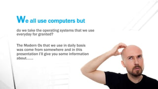 We all use computers but
do we take the operating systems that we use
everyday for granted?
The Modern Os that we use in daily basis
was come from somewhere and in this
presentation I’ll give you some information
about…….
 