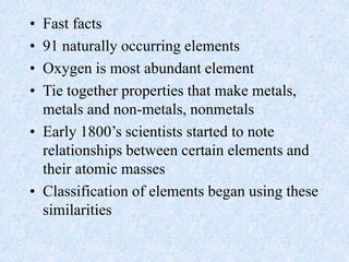 • Fast facts
• 91 naturally occurring elements
• Oxygen is most abundant element
• Tie together properties that make metals,
metals and non-metals, nonmetals
• Early 1800’s scientists started to note
relationships between certain elements and
their atomic masses
• Classification of elements began using these
similarities
 