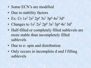 • Some ECN’s are modified
• Due to stability factors
• Ex. Cr 1s2 2s2 2p6 3s2 3p6 4s2 3d4
• Changes to 1s2 2s2 2p6 3s2 3p6 4s1 3d5
• Half-filled or completely filled sublevels are
more stable than incompletely filled
sublevels
• Due to e- spin and distribution
• Only occurs in incomplete d and f filling
sublevels
 