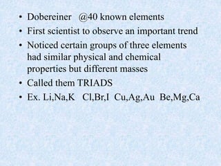 • Dobereiner @40 known elements
• First scientist to observe an important trend
• Noticed certain groups of three elements
had similar physical and chemical
properties but different masses
• Called them TRIADS
• Ex. Li,Na,K Cl,Br,I Cu,Ag,Au Be,Mg,Ca
 