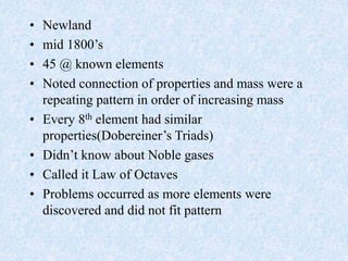 • Newland
• mid 1800’s
• 45 @ known elements
• Noted connection of properties and mass were a
repeating pattern in order of increasing mass
• Every 8th element had similar
properties(Dobereiner’s Triads)
• Didn’t know about Noble gases
• Called it Law of Octaves
• Problems occurred as more elements were
discovered and did not fit pattern
 