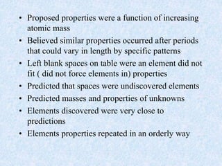 • Proposed properties were a function of increasing
atomic mass
• Believed similar properties occurred after periods
that could vary in length by specific patterns
• Left blank spaces on table were an element did not
fit ( did not force elements in) properties
• Predicted that spaces were undiscovered elements
• Predicted masses and properties of unknowns
• Elements discovered were very close to
predictions
• Elements properties repeated in an orderly way
 